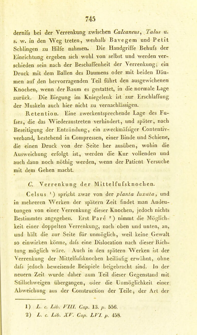 derni'fs bei der Verrenkung zwischen Calcaneus^ Talus u. s. w. in den Weg treten, weshalb Bavegem und Petit Schlingen zu Hilfe nahmen. Die Handgriffe Behufs der Einrichtung ergeben sich wohl von selbst und werden ver-. schieden sein nach der Beschaffenheit der Verrenkung; ein Druck mit dem Ballen des Daumens oder mit beiden Dau- men auf den hervorragenden Teil führt den ausgewichenen Köochen, wenn der Raum es gestattet, in die normale Lage zurück. Die Biegung im Kniegelenk ist zur Erschlaffung der Muskeln auch hier nicht zu vernachlässigen. Retention. Eine zweckentsprechende Lage des Fu- fses, die das Wiederaustreten verhindert, und später, nach Beseitigung der Entzündung, ein zweckmäfsiger Contentiv- verband, bestehend in Compressen, einer Binde und Schiene, die einen Druck von der Seite her ausüben, wohin die Ausweichung erfolgt ist, werden die Kur vollenden und auch dann noch nöthig werden, wenn der Patient Versuche mit dem Gehen macht. C. Verrenkung der Mittelfufsknochen, Celsus ') spricht zwar von der planta luxata, und in mehreren Werken der spätem Zeit findet man Andeu- tungen von einer Verrenkung dieser Knochen, jedoch nichts Bestimmtes angegeben. Erst Pare nimmt die Möglich- keit einer doppelten Verrenkung, nach oben und unten, an, und hält die zur Seite für unmöglich, weil keine Gewalt so einwirken könne, dafs eine Dislocatlon nach dieser Rich- tung möglich wäre. Auch in den spätem Werken ist der Verrenkung der Mittelfufsknochen beiläufig erwähnt, ohne dafs jedoch beweisende Beispiele beigebracht sind. In der neuern Zeit wurde daher zum Teil dieser Gegenstand mit Stillschweigen übergangen, oder die Unmöglichkeit einer Abweichung aus der (]onstruction der Teile j der Art der 1) L. c. Lib. FllL Cap. 13. p. 556. 2) L. c. Lib. Xr. Cap. LVI. p. 458.