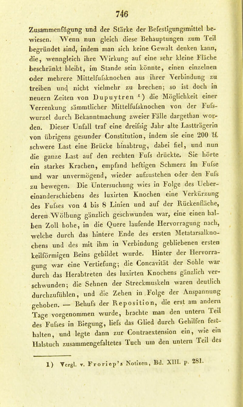 Zusammenfögung und der Stärke der Befestlgungsmittel be- wiesen. Wenn nun gleich diese Behauptungen zum Teil begründet sind, indem man sich keine Gewalt denken kann, die, wenngleich ihre Wirkung auf eine sehr kleine Fläche beschränkt bleibt, im Stande sein könnte, einen einzelnen oder mehrere Mittelfufsknochen aus ihrer Yerbindung zu treiben und nicht vielmehr zu brechen; so ist doch in neuern Zeiten von Dupuytren ^) die Möglichkeit einer Verrenkung sämmtllcher Mittelfufsknochen von der Fufe- wurzel durch Bekanntmachung zweier Fälle dargethan wor- den. Dieser Unfall traf eine dreifsig Jahr alte Lastträgerin von übrigens gesunder Constitution, indem sie eine 200 U. schwere Last eine Brücke hinabtrug, dabei fiel, und nun die ganze Last auf den rechten Fufs drückte. Sie hörte ein starkes Krachen, empfand heftigen Schmerz im Fufse und war unvermögend, wieder aufzustehen oder den Fufs zu bewegen. Die Untersuchung wies in Folge des Ueber- elnanderschiebens des luxirten Knochen eine Verkürzung des Fufses von 4 bis 8 Linien und auf der Rückenfläche, deren Wölbung gänzlich geschwunden war, eine einen hal- ben Zoll hohe, in die Quere laufende Hervorragung nach, welche durch das hintere Ende des ersten Metatarsalkno- chens und des mit ihm in Verbindung gebliebenen ersten keilförmigen Beins gebildet wurde. Hinter der Hervorra- gung war eine Vertiefung; die Concavität der Sohle war durch das Herabtreten des luxirten Knochens gänzlich ver- schwunden; die Sehnen der Streckmuskeln waren deutlich durchzuftihlen, und die Zehen in . Folge der Anspannung gehoben. — Behufs der Reposition, die erst am andern Tage vorgenommen wurde, brachte man den untern Teil des Fufses in Biegung, llefs das Glied durch Gehilfen fest- halten, und legte dann zur Contraextension ein, wie ein Halstuch zusammengefaltetes Tuch um den untern Teil des 1) Tcrgl. T. Froriep'* Notlicn, Bd. Xlll. p- 281.