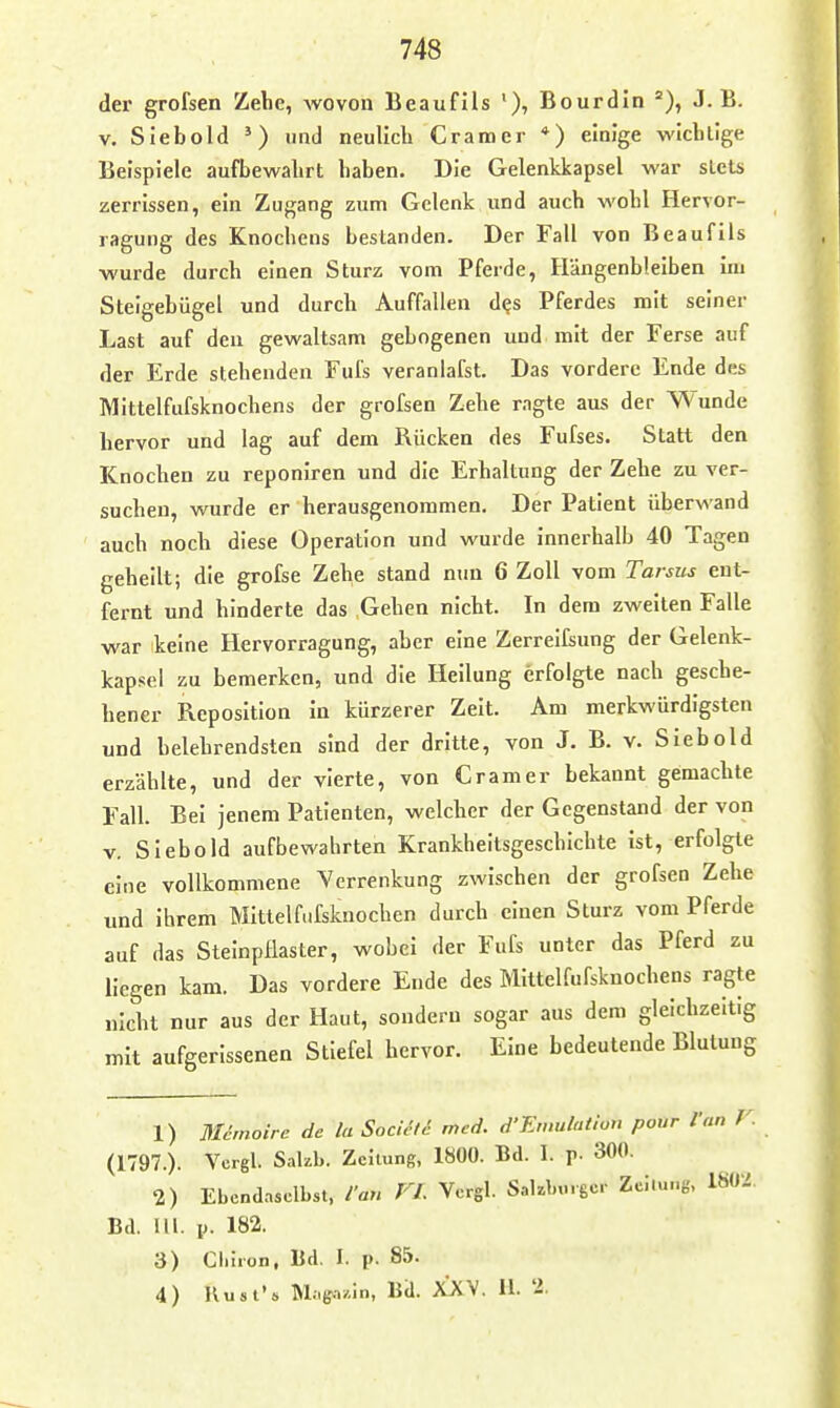 der grofsen Zelie, wovou Beaufils Bourdin J.B. V. Siebold ') und neulich Gramer *) einige wiclillge Beispiele aufbewalirt haben. Die Gelenkkapsel war stets zerrissen, ein Zugang zum Gelenk und auch wohl liervor- ragung des Knochens bestanden. Der Fall von Beaufils wurde durch einen Sturz vom Pferde, Hängenbleiben im Steigebügel und durch Auffallen d^s Pferdes mit seiner Last auf den gewaltsam gebogenen und mit der Ferse auf der Erde stehenden Fufs veranlafst. Das vordere Ende des Mittelfufsknochens der grofsen Zehe ragte aus der Wunde hervor und lag auf dem Rücken des Fufses. Statt den Knochen zu reponiren und die Erhaltung der Zehe zu ver- suchen, wurde er herausgenommen. Der Patient überwand auch noch diese Operation und wurde innerhalb 40 Tagen geheilt; die grofse Zehe stand nun 6 Zoll vom Tarsus ent- fernt und hinderte das Gehen nicht. In dem zweiten Falle war keine Hervorragung, aber eine Zerreifsung der Gelenk- kapsel zu bemerken, und die Heilung erfolgte nach gesche- hener Reposition in kürzerer Zeit. Am merkwürdigsten und belehrendsten sind der dritte, von J. B. v. Siebold erzählte, und der vierte, von Gramer bekannt gemachte Fall. Bei jenem Patienten, welcher der Gegenstand der von v. Siebold aufbewahrten Krankheitsgeschichte ist, erfolgte eine vollkommene Verrenkung zwischen der grofsen Zehe und ihrem Mittelfufskuocben durch einen Sturz vom Pferde auf das Steinpflaster, wobei der Fufs unter das Pferd zu Uegen kam. Das vordere Ende des Mittelfufsknochens ragte nicht nur aus der Haut, sondern sogar aus dem gleichzeitig mit aufgerissenen Stiefel hervor. Eine bedeutende Blutung 1) Mdmoirc de la Sociali med. d'Emulation pour Van V. (1797.). Vcrgl. Sakb. Zeitung, 1800. Bd. I. p. 300. 2) Ebendaselbst, ian FL Vcrgl. Sakbmgcr Zeitung, 1802, Bd. III. p. 182. 3) Gl.lion, Bd. I. p. 85. 4) IVust's Mag.->/.in, Bd. XXV. 11. 2.