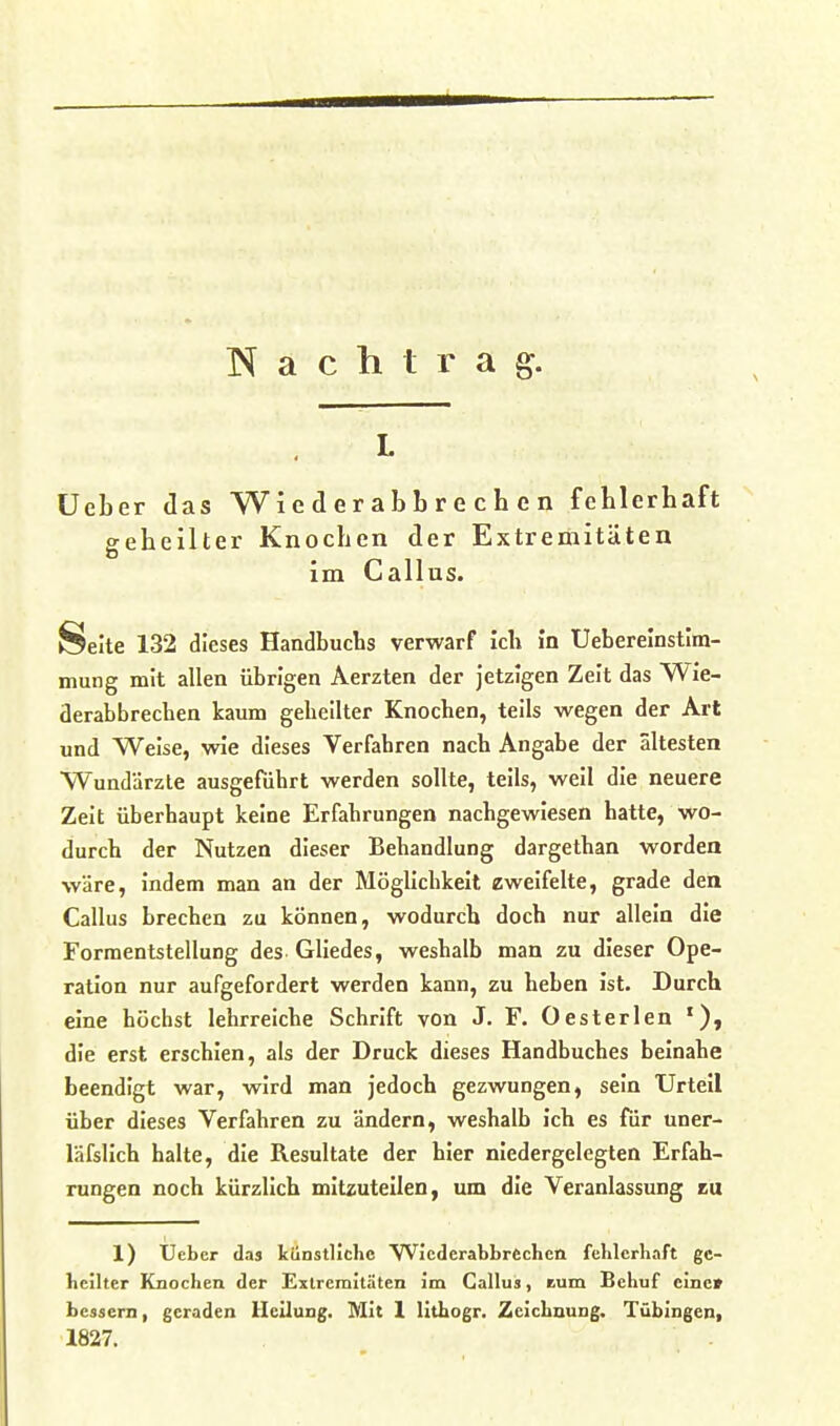 Nachtrag. L üeber das Wi e d e r ab b r e c h e n fehlerhaft geheilter Knochen der Extremitäten im Gallus. Seite 132 dieses Handbucbs verwarf ich in Ueberelnstim- mung mit allen übrigen Aerzten der Jetzigen Zeit das Wie- derabbrechen kaum gebeilter Knochen, teils wegen der Art und Weise, wie dieses Verfahren nach Angabe der ältesten Wundärzte ausgeführt werden sollte, teils, weil die neuere Zeit überhaupt keine Erfahrungen nachgewiesen hatte, wo- durch der Nutzen dieser Behandlung dargethan worden wäre, indem man an der Möglichkeit eweifelte, grade den Gallus brechen zu können, wodurch doch nur allein die FormentstelluDg des Gliedes, weshalb man zu dieser Ope- ration nur aufgefordert werden kann, zu heben ist. Durch eine höchst lehrreiche Schrift von J. F. Oesterlen die erst erschien, als der Druck dieses Handbuches beinahe beendigt war, wird man jedoch gezwungen, sein Urteil über dieses Verfahren zu ändern, weshalb ich es fiir uner- läfslich halte, die Resultate der hier niedergelegten Erfah- rungen noch kürzlich mitzuteilen, um die Veranlassung eu 1) Ueber das künstliche WJcderabbrechcii fclilcrbaft ge- heilter Knochen der Extremitäten im Gallus, tum Behuf eine» bessern, geraden Uciiung. Mit 1 lithogr. Zeichnung. Tübingen, 1827.