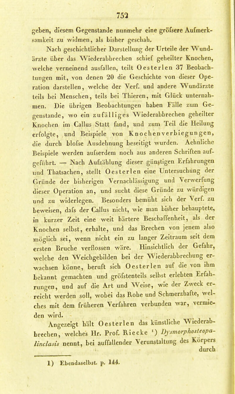 753 geben, diesem GegenstanJe nunmehr eine gröfsere Aufmerk- samkeit zu widmen, als bisher geschah. Nach geschichtlicher Darstellung der Urteile der Wund- ärzte über das Wiederabbrechen schief geheilter Knochen, welche verneinend ausfallen, teilt Oesterlen 37 Beobach- tungen mit, von denen 20 die Geschichte von dieser Ope- ration darstellen, welche der Verf. und andere Wundärzte teils bei Menschen, teils bei Thieren, mit Glück unternah- men. Die übrigen Beobachtungen haben Fälle zum Ge- genstande, wo ein zufälliges Wiederabbrechen geheilter Knochen Im Gallus Statt fand, und zum Teil die Heilung erfolgte, und Beispiele von Knochenverblegungen, die durch blofse Ausdehnung beseitigt wurden. Aehnliche Beispiele werden aufserdem noch aus anderen Schriften auf- geführt. — Nach Aufzählung dieser günstigen Erfahrungen und Thatsachen, stellt Oesterlen eine Untersuchung der Gründe der bisherigen Vernachlässigung und Verwerfung dieser Operation an, und sucht diese Gründe zu würdigen und zu widerlegen. Besonders bemüht sich der Verf. zu beweisen, dafs der Gallus nicht, wie man bisher behauptete. In kurzer Zelt eine weit härtere Beschaffenheit, als der Knochen selbst, erhalte, und das Brechen von jenem also möglich sei, wenn nicht ein zu langer Zeltraum seit dem ersten Bruche verflossen wäre. Hinsichtlich der Gefahr, welche den Weichgebilden bei der WIederabbrechung er- wachsen könne, beruft sich Oesterlea auf die von Ihm bekannt gemachten und gröfstenteils seihst erlebten Erfah- rungen, und auf die Art und Weise, wie der Zweck er- reicht werden soll, wobei das Rohe und Schmerzhafte, wel- ches mit dem früheren Verfahren verbunden war, vermie- den wird. Angezeigt hält Oesterlen das künstliche Wiederab- brechen, welches Hr. Prof. Blecke ') üjsmorphosteopa- linclasis nennt, bei auffallender Verunstaltung des Körpers i durch