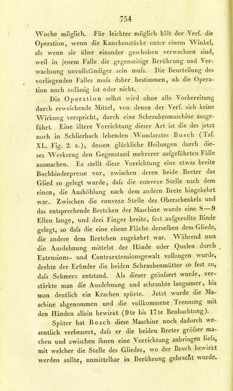 Woche möglich. Für leichter möglich hält der Verf. die Operation, wenn die Knochenslücke unter einem Winkel, als wenn sie über einander geschoben verwachsen sind, weil in jenem Falle die gegenseitige Berührung und Ver- wachsung unvollständiger sein mufs. Die Beurteilung des vorliegenden Falles mufs daher bestimmen, ob die Opera- tion noch zulässig ist oder nicht. Die Operation selbst wird ohne alle Vorbereitung durch erweichende Mittel, von denen der Verf. sich keine Wirkung verspricht, durch eine Schraubenmaschine ausge- Tührt. Eine ältere Vorrichtung dieser Art ist die des jetzt noch in Schlierbach lebenden Wundarztes Bosch (Taf. XL. Flg. 2. a.), dessen glückliche Heilungen durch die- ses Werkzeug den Gegenstand mehrerer aufgeführten Fälle ausmachen. Es stellt diese Vorrichtung eine etwas breite Buchbinderpresse vor, zwischen deren beide Breter das Glied so gelegt wurde, dafs die convexe Stelle nach dem einen» die Aushöhlung nach dem andern Brete hingekehrt war. Zwischen die convexe Stelle des Oberschenkels und das entsprechende Bretchen der Maschine wurde eine. 8—9 Ellen lange, und drei Finger breite, fest aufgerollte Binde gelegt, so dafs die eine ebene Fläche derselben dem Gliede, die andere dem Bretchen zugekehrt war. Während nua die Ausdehnung mittelst der Hände oder Quelen durch . Extenslons- und Contraextensionsgewalt vollzogen wurde, drehte der Erfinder die beiden Schraubenmütter so fest zu, dafs Schmerz entstand. Als dieser geäufsert wurde, ver- stärkte man die Ausdehnung und schraubte langsamer, bis man deutlich ein Krachen spürte. Jetzt wurde die Ma- schine abgenommen und die vollkommene Trennung mit den Händen allein bewirkt (9te bis 17te Beobachtung). Später hat Bosch diese Maschine noch dadurch we- sentlich verbessert, dafs er die beiden Breter gröfser ma- chen und zwischen ihnen eine Vorrichtung anbringen llefs, mit welcher die Stelle des Gliedes, wo der Bruch bewirkt werden sollte, unmittelbar in Berührung gebracht wurde.