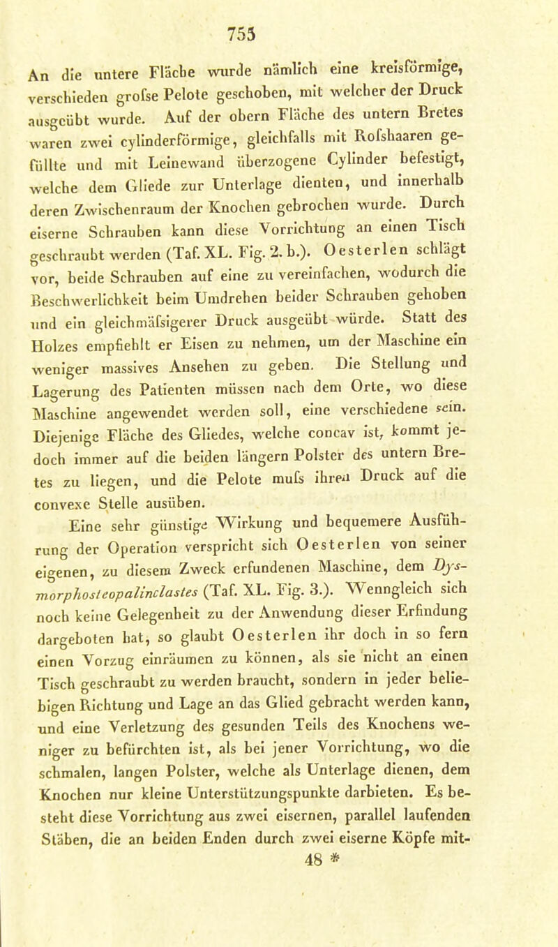 An die untere Fläche wurde nämlich eine krelsrörmige, verschieden grofse Pelote geschoben, mit welcher der Druck ausgeübt wurde. Auf der obern Fläche des untern Bretes waren zwei cyllnderförmige, gleichfalls mit Rofshaaren ge- füllte und mit Leinewand überzogene Cyllnder befestigt, welche dem Gllede zur Unterlage dienten, und innerhalb deren Zwischenraum der Knochen gebrochen wurde. Durch eiserne Schrauben kann diese Vorrichtung an einen Tisch geschraubt werden (Taf. XL. Fig. 2.b.). Oesterlen schlägt vor, beide Schrauben auf eine zu vereinfachen, wodurch die Beschwerlichkeit beim Umdrehen beider Schrauben gehoben imd ein gleichmäfsigerer Druck ausgeübt würde. Statt des Holzes empfiehlt er Eisen zu nehmen, um der Maschine ein weniger massives Ansehen zu geben. Die Stellung und Lagerung des Patienten müssen nach dem Orte, wo diese Maschine angewendet werden soll, eine verschiedene sein. Diejenige Fläche des Gliedes, welche concav ist, kommt je- doch immer auf die beiden längern Polster des untern Bre- tes zu liegen, und die Pelote mufs ihreü Druck auf die convexe Stelle ausüben. Eine sehr günsti^d Wirkung und bequemere Ausfüh- rung der Operation verspricht sich Oesterlen von seiner eigenen, zu diesem Zweck erfundenen Maschine, dem Djs- morphoslcopalinclastes (Taf. XL. Fig. 3.). Wenngleich sich noch keine Gelegenheit zu der Anwendung dieser Erfindung dargeboten hat, so glaubt Oesterlen ihr doch in so fera einen Vorzug einräumen zu können, als sie nicht an einen Tisch geschraubt zu werden braucht, sondern in jeder belie- bigen Richtung und Lage an das Glied gebracht werden kann, und eine Verletzung des gesunden Teils des Knochens we- niger zu befürchten ist, als bei jener Vorrichtung, wo die schmalen, langen Polster, welche als Unterlage dienen, dem Knochen nur kleine Unterstützungspunkte darbieten. Es be- steht diese Vorrichtung aus zwei eisernen, parallel laufenden Stäben, die an beiden Enden durch zwei eiserne Köpfe mit- 48 *