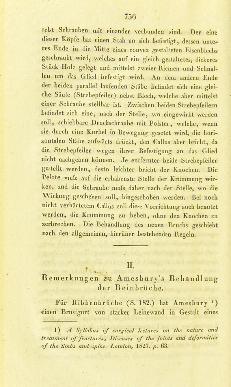 telst Schrauben mit einander verbunden sind. Der eine dieser Köpfe hat einen Stab an sich befestigt, dessen unte- res Ende in die Mitte eines convex gestalteten Eisenblechs geschraubt wird, welches auf ein gleich gestaltetes, dickeres Stück Holz gelegt und mittelst zweier Riemen und Schnal- len um das Glied befestigt wird. An dem andern Ende der beiden parallel laufenden Stäbe befindet sich eine glei- che Säule (Strebepfeiler) nebst Blech, welche aber mittelst einer Schraube stellbar ist. Zwischen beiden Strebepfeilern befindet sich eine, nach der Stelle, wo eingewirkt werden soll, schiebbare Druckschraube mit Polster, welche, wenn sie durch eine Kurbel in Bewegung gesetzt wird, die hori- zontalen Stäbe aufwärts drückt, den Gallus aber bricht, da die Strebepfeiler wegen ihrer Befestigung an das Glied nicht nachgeben können. Je entfernter beide Strebepfeiler gestellt werden, desto leichter bricht der Knochen. Die Pelote mufs auf die erhabenste Stelle der Krümmung wir- ken, und die Schraube mufs daher nach der Stelle, wo die Wirkung gescbe\\en soll, lungeschoben werden. Bei noch nicht verhärtetem Gallus soll dies«; Vorrichtung auch benutzt werden, die Krümmung zu heben, ohne den Knochen zu zerbrechen. Die Behandlung des neutn Bruchs geschieht nach den allgemeinen, hierüber bestehenden Regeln. B emerkungen Amesbury's Behandlung der Beinbrüche. Für Ribbenbrüche (S. 182.) hat Amesbury ') einen Brustgurt von starker Leinewand in Gestalt eines 1) A Sjllahus of surgical Iccturcs on thc nattire and treatmcnt of fructurcs, Diseases of thc joints and dc/ormilics of thc limbs and spinc. London, 1827. p, 63.