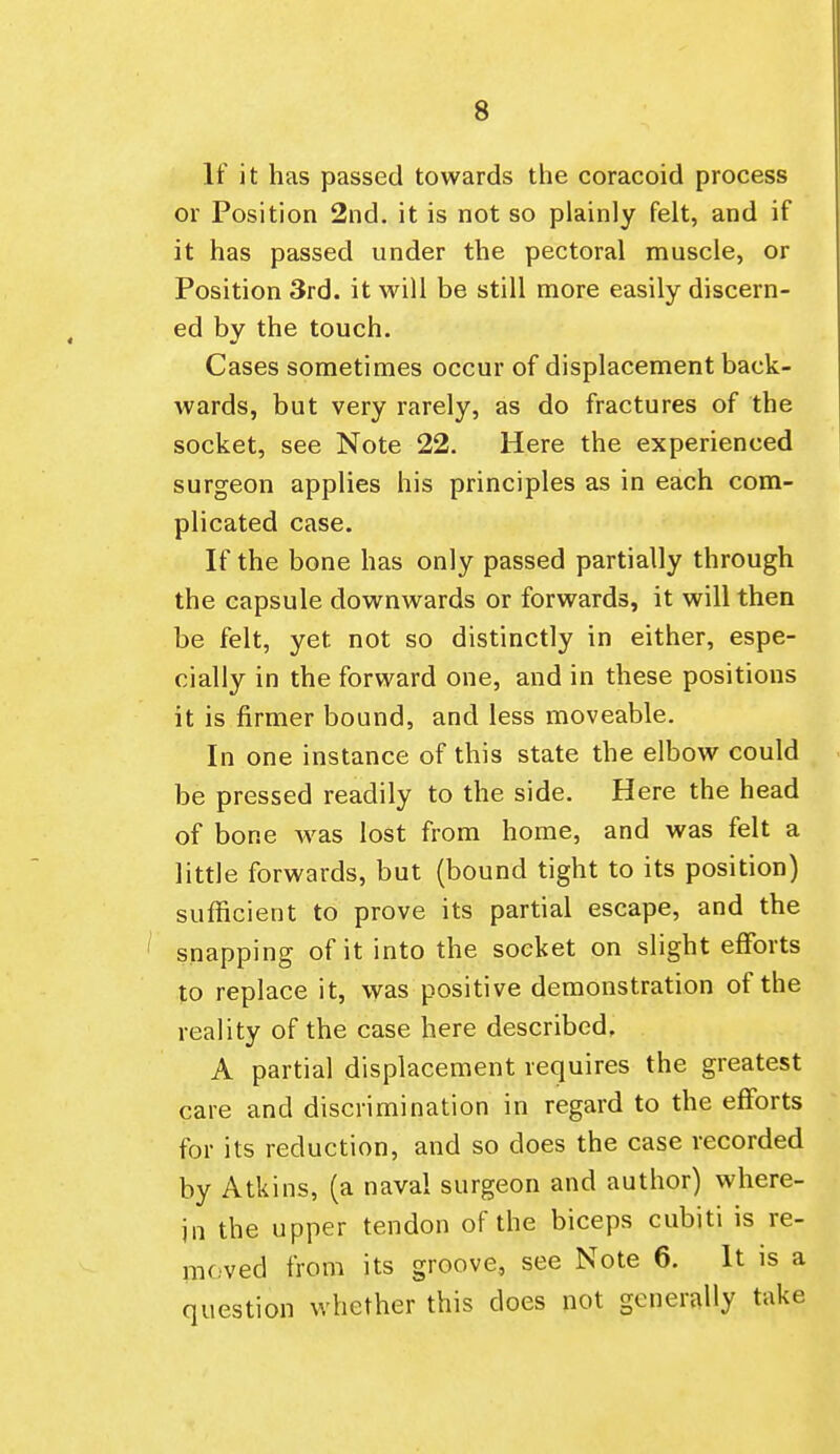 If it has passed towards the coracoid process or Position 2nd. it is not so plainly felt, and if it has passed under the pectoral muscle, or Position 3rd. it will be still more easily discern- ed by the touch. Cases sometimes occur of displacement back- wards, but very rarely, as do fractures of the socket, see Note 22. Here the experienced surgeon applies his principles as in each com- plicated case. If the bone has only passed partially through the capsule downwards or forwards, it will then be felt, yet not so distinctly in either, espe- cially in the forward one, and in these positions it is firmer bound, and less moveable. In one instance of this state the elbow could be pressed readily to the side. Here the head of bone was lost from home, and was felt a little forwards, but (bound tight to its position) sufficient to prove its partial escape, and the ' snapping of it into the socket on slight efforts to replace it, was positive demonstration of the reality of the case here described, A partial displacement requires the greatest care and discrimination in regard to the efforts for its reduction, and so does the case recorded by Atkins, (a naval surgeon and author) where- in the upper tendon of the biceps cubiti is re- moved from its groove, see Note 6. It is a question whether this does not generally take