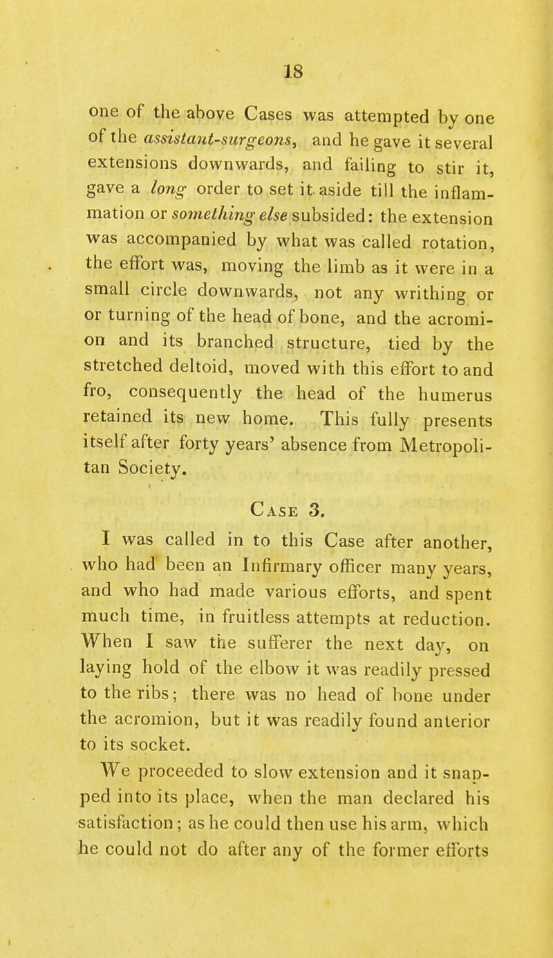 one of the above Cases was attempted by one of the assistant-surgeons, and he gave it several extensions downwards, and failing to stir it, gave a long- order to set it aside till the inflam- mation or something else subsided: the extension was accompanied by what was called rotation, the effort was, moving the limb as it were in a small circle downwards, not any writhing or or turning of the head of bone, and the acromi- on and its branched structure, tied by the stretched deltoid, moved with this effort to and fro, consequently the head of the humerus retained its new home. This fully presents itself after forty years' absence from Metropoli- tan Society. Case 3. I was called in to this Case after another, who had been an Infirmary officer many years, and who had made various efforts, and spent much time, in fruitless attempts at reduction. When I saw the sufferer the next da}^ on laying hold of the elbow it was readily pressed to the ribs; there was no head of bone under the acromion, but it was readily found anterior to its socket. We proceeded to slow extension and it snap- ped into its place, when the man declared his satisftiction; as he could then use his arm, which he could not do after any of the former efforts