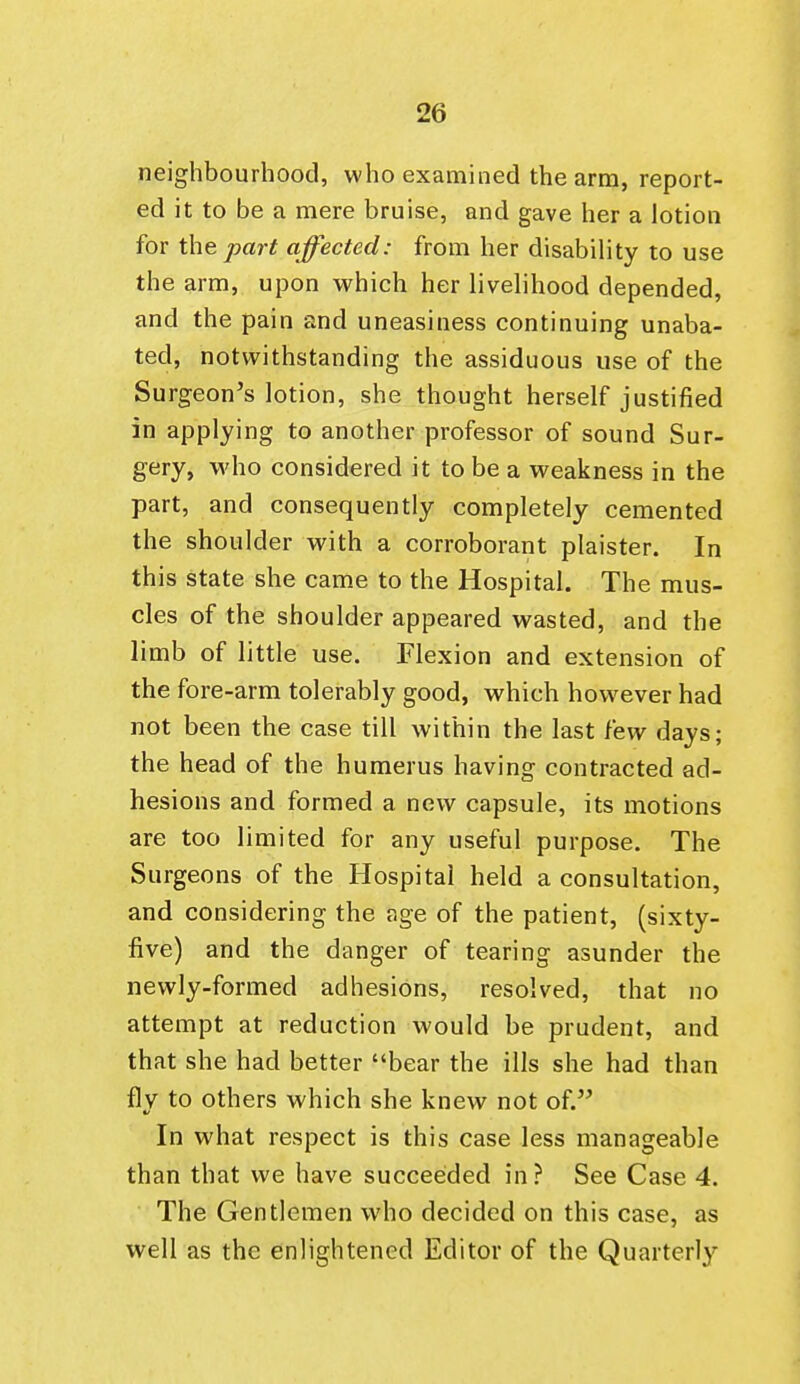 neighbourhood, who examined the arm, report- ed it to be a mere bruise, and gave her a lotion for the part affected: from her disability to use the arm, upon which her livelihood depended, and the pain and uneasiness continuing unaba- ted, notwithstanding the assiduous use of the Surgeon's lotion, she thought herself justified in applying to another professor of sound Sur- gery, who considered it to be a weakness in the part, and consequently completely cemented the shoulder with a corroborant plaister. In this state she came to the Hospital. The mus- cles of the shoulder appeared wasted, and the limb of little use. Flexion and extension of the fore-arm tolerably good, which however had not been the case till within the last few days; the head of the humerus having contracted ad- hesions and formed a new capsule, its motions are too limited for any useful purpose. The Surgeons of the Hospital held a consultation, and considering the age of the patient, (sixty- five) and the danger of tearing asunder the newly-formed adhesions, resolved, that no attempt at reduction would be prudent, and that she had better bear the ills she had than flv to others which she knew not of. In what respect is this case less manageable than that we have succeeded in ? See Case 4. The Gentlemen who decided on this case, as well as the enlightened Editor of the Quarterly