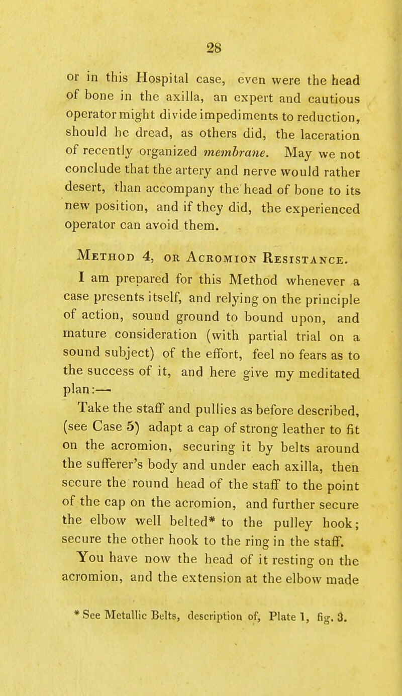 or in this Hospital case, even were the head of bone in the axilla, an expert and cautious operator might divide impediments to reduction, should he dread, as others did, the laceration of recently organized membrane. May we not conclude that the artery and nerve wouldi rather desert, than accompany the head of bone to its new position, and if they did, the experienced operator can avoid them. Method 4, or Acromion Resistance. I am prepared for this Method whenever a case presents itself, and relying on the principle of action, sound ground to bound upon, and mature consideration (with partial trial on a sound subject) of the effort, feel no fears as to the success of it, and here give my meditated plan:— Take the staff and pullies as before described, (see Case 5) adapt a cap of strong leather to fit on the acromion, securing it by belts around the sufferer's body and under each axilla, then secure the round head of the staff to the point of the cap on the acromion, and further secure the elbow well belted* to the pulley hook; secure the other hook to the ring in the staff. You have now the head of it resting on the acromion, and the extension at the elbow made * See Metallic Belts, description of, Plate!, fig. 3.