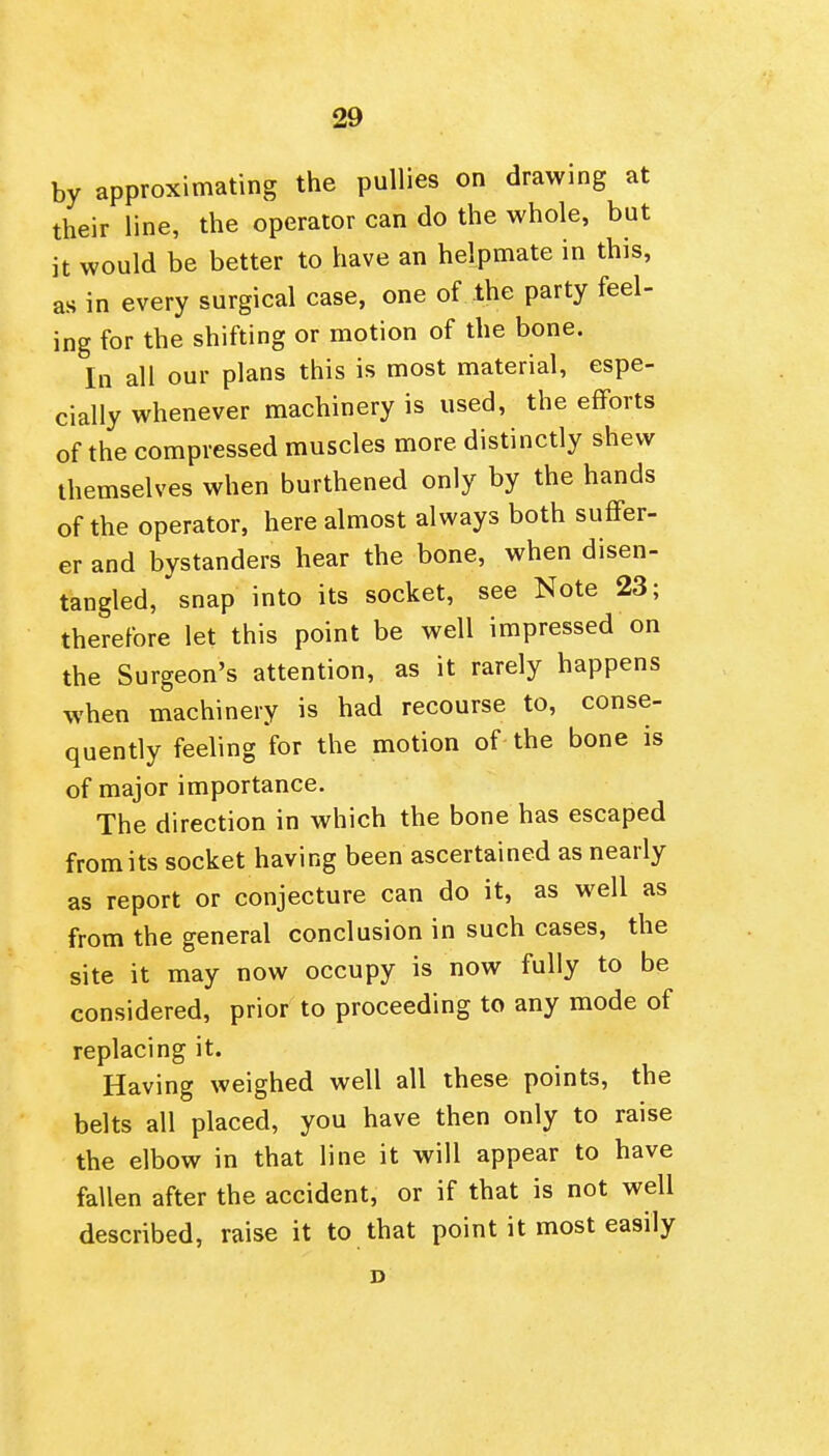 by approximating the puUies on drawing at their line, the operator can do the whole, but it would be better to have an helpmate in this, as in every surgical case, one of the party feel- ing for the shifting or motion of the bone. In all our plans this is most material, espe- cially whenever machinery is used, the efforts of the compressed muscles more distinctly shew themselves when burthened only by the hands of the operator, here almost always both suffer- er and bystanders hear the bone, when disen- tangled, snap into its socket, see Note 23; therefore let this point be well impressed on the Surgeon's attention, as it rarely happens when machinery is had recourse to, conse- quently feeling for the motion of the bone is of major importance. The direction in which the bone has escaped from its socket having been ascertained as nearly as report or conjecture can do it, as well as from the general conclusion in such cases, the site it may now occupy is now fully to be considered, prior to proceeding to any mode of replacing it. Having weighed well all these points, the belts all placed, you have then only to raise the elbow in that line it will appear to have fallen after the accident, or if that is not well described, raise it to that point it most easily D