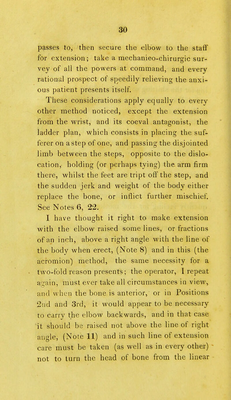 passes to, then secure the elbow to the staff for extension; take a mechanieo-chirurgic sur- vey of all the powers at command, and every rational prospect of speedily relieving the anxi- ous patient presents itself. These considerations apply equally to every other method noticed, except the extension from the wrist, and its coeval antagonist, the ladder plan, which consists in placing the suf- ferer on a step of one, and passing the disjointed limb between the steps, opposite to the dislo- cation, holding (or perhaps tying) the arm firm there, vs^hilst the feet are tript off the step, and the sudden jerk and weight of the body either replace the bone, or inflict further mischief. See Notes 6, 22. I have thought it right to make extension with the elbow raised some lines, or fractions of an inch, above a right angle with the line of the body when erect, (Note 8) and in this (the acromion) method, the same necessity for a two-fold reason presents; the operator, I repeat again, must ever take all circumstances in view, and when the bone is anterior, or in Positions 2nd and 3rd, it would appear to be necessary to carry the elbow backwards, and in that case it should be raised not above the line of right angle, (Note 11) and in such line of extension care must be taken (as well as in every other) not to turn the head of bone from the linear