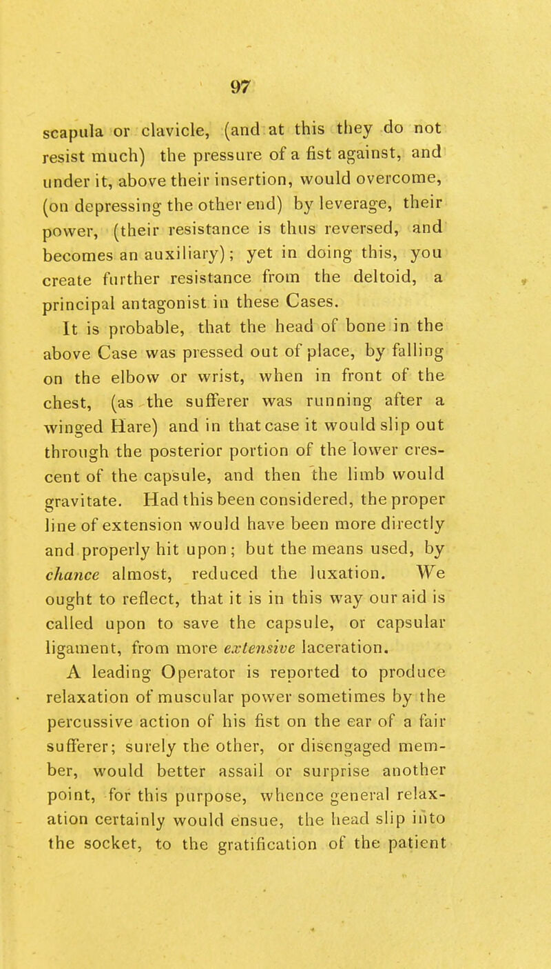 scapula or clavicle, (and at this they do not resist much) the pressure of a fist against, and^ under it, above their insertion, would overcome, (on depressing the other end) by leverage, their power, (their resistance is thus reversed, and' becomes an auxiliary); yet in doing this, you create further resistance from the deltoid, a principal antagonist in these Cases. It is probable, that the head of bone in the above Case was pressed out of place, by falling on the elbow or wrist, when in front of the chest, (as the sufferer was running after a winged Hare) and in that case it would slip out through the posterior portion of the lower cres- cent of the capsule, and then the limb would gravitate. Had this been considered, the proper line of extension would have been more directly and properly hit upon; but the means used, by chance almost, reduced the luxation. We ought to reflect, that it is in this way our aid is called upon to save the capsule, or capsular ligament, from more extensive laceration. A leading Operator is reported to produce relaxation of muscular power sometimes by the percussive action of his fist on the ear of a fair sufferer; surely the other, or disengaged mem- ber, would better assail or surprise another point, for this purpose, whence general relax- ation certainly would ensue, the head slip into the socket, to the gratification of the patient