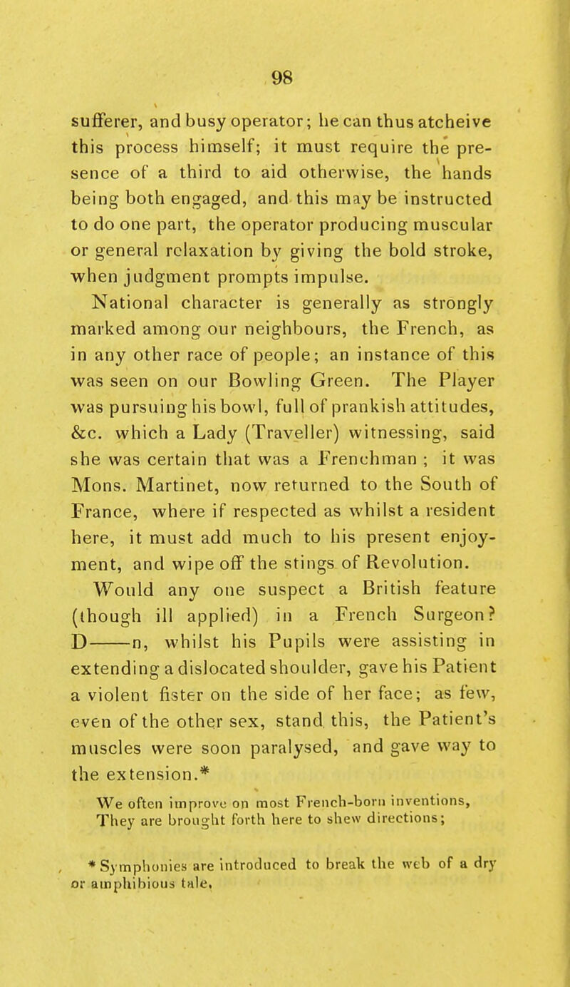 sufferer, and busy operator; he can thusatcheive this process himself; it must require the pre- sence of a third to aid otherwise, the hands being both engaged, and this may be instructed to do one part, the operator producing muscular or general relaxation by giving the bold stroke, when judgment prompts impulse. National character is generally as strongly marked among our neighbours, the French, as in any other race of people; an instance of this was seen on our Bowling Green. The Player was pursuing his bowl, full of prankish attitudes, &c. which a Lady (Traveller) witnessing, said she was certain that was a Frenchman ; it was Mons. Martinet, now returned to the South of France, where if respected as whilst a resident here, it must add much to his present enjoy- ment, and wipe off the stings of Revolution. Would any one suspect a British feature (though ill applied) in a French Surgeon? D n, whilst his Pupils were assisting in extending a dislocated shoulder, gave his Patient a violent fister on the side of her face; as few, even of the other sex, stand this, the Patient's muscles were soon paralysed, and gave way to the extension.* We often improve on most French-born inventions. They are brought forth here to shew directions; ♦Symplionies are introduced to break the web of a dry or amphibious tale,