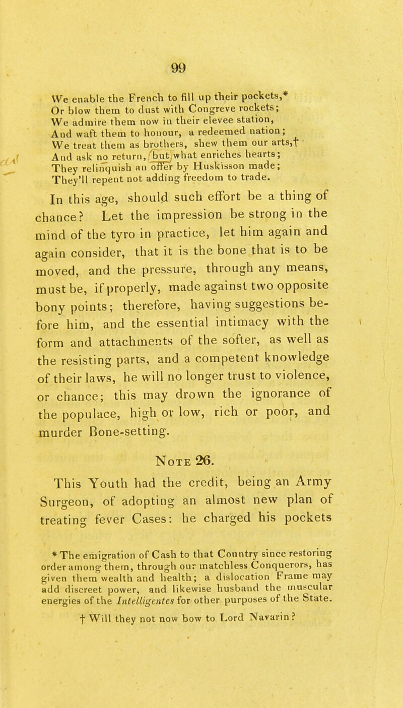 We enable the French to fill up their pockets,* Or blow them to dust with Congreve rockets; We admire them now in their elevee station, And waft them to honour, a redeemed nation; We treat them as brothers, shew them our arts,t And ask no return, (^it,what enriches hearts; They relinquish an offer by Huskisson made; They'll repent not adding freedom to trade. In this age, should such efFort be a thing of chance? Let the impression be strong in the mind of the tyro in practice, let him again and again consider, that it is the bone that is to be moved, and the pressure, through any means, must be, if properly, made against two opposite bony points; therefore, having suggestions be- fore him, and the essential intimacy with the form and attachments of the softer, as well as the resisting parts, and a competent knowledge of their laws, he will no longer trust to violence, or chance; this may drown the ignorance of the populace, high or low, rich or poor, and murder Bone-setting. Note 26. This Youth had the credit, being an Army Surgeon, of adopting an almost new plan of treating fever Cases: he charged his pockets * The emigration of Cash to that Country since restoring order among them, through our matchless Conquerors, has given them wealth and health; a dislocation Frame may add discreet power, and likewise husband the muscular energies of the Intelligentes for other purposes of the State. t Will they not now bow to Lord Navarin?