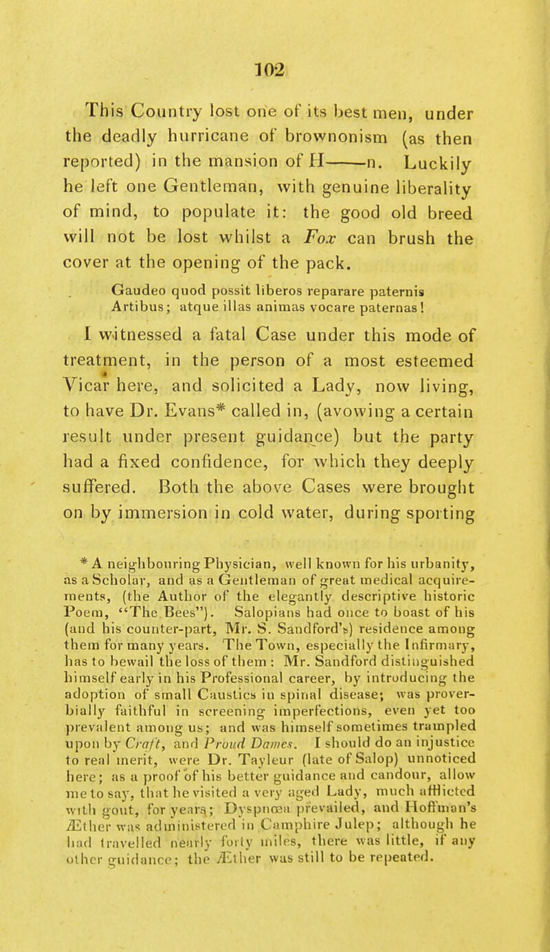 This Country lost one of its best men, under the deadly hurricane of brownonism (as then reported) in the mansion of H n. Luckily he left one Gentleman, with genuine liberality of mind, to populate it: the good old breed will not be lost whilst a Fox can brush the cover at the opening of the pack. Gaudeo quod possit liberos reparare paternis Artibus; atque illas animas vocare paternas! I w^itnessed a fatal Case under this mode of treatment, in the person of a most esteemed Vicar here, and solicited a Lady, now living, to have Dr. Evans* called in, (avowing a certain result under present guidance) but the party had a fixed confidence, for which they deeply suffered. Both the above Cases were brought on by immersion in cold water, during sporting * A neijj'hbonring Physician, well known for his urbanity, as a Scholar, and as a Gentleman of great medical acquire- ments, (the Author of the elegantly descriptive historic Poem, The.Bees). Salopians had once to boast of his (and his counter-part, Mr. S. Sandford's) residence among them for many years. The Town, especially the Infirmary, has to bewail the loss of them : Mr. Sandford distinguished himself early in his Professional career, by introducing the adoption of small Caustics in spinal disease; was prover- bially faithful in screening imperfections, even yet too prevalent among us; and was himself sometimes trampled upon by Craft, and Proud Bame.t. I should do an injustice to real merit, were Dr. Tayleur (late of Salop) unnoticed here; as a proof of his better guidance and candour, allow me to say, that he visited a very aged Lady, much afflicted with gout, foryenra; Dyspnoea prevailed, and Hoffman's jEther was administered in C'amphire Julep; although he had travelled nearly forty miles, there was little, if any other guidance; the /Ether was still to be repeated.