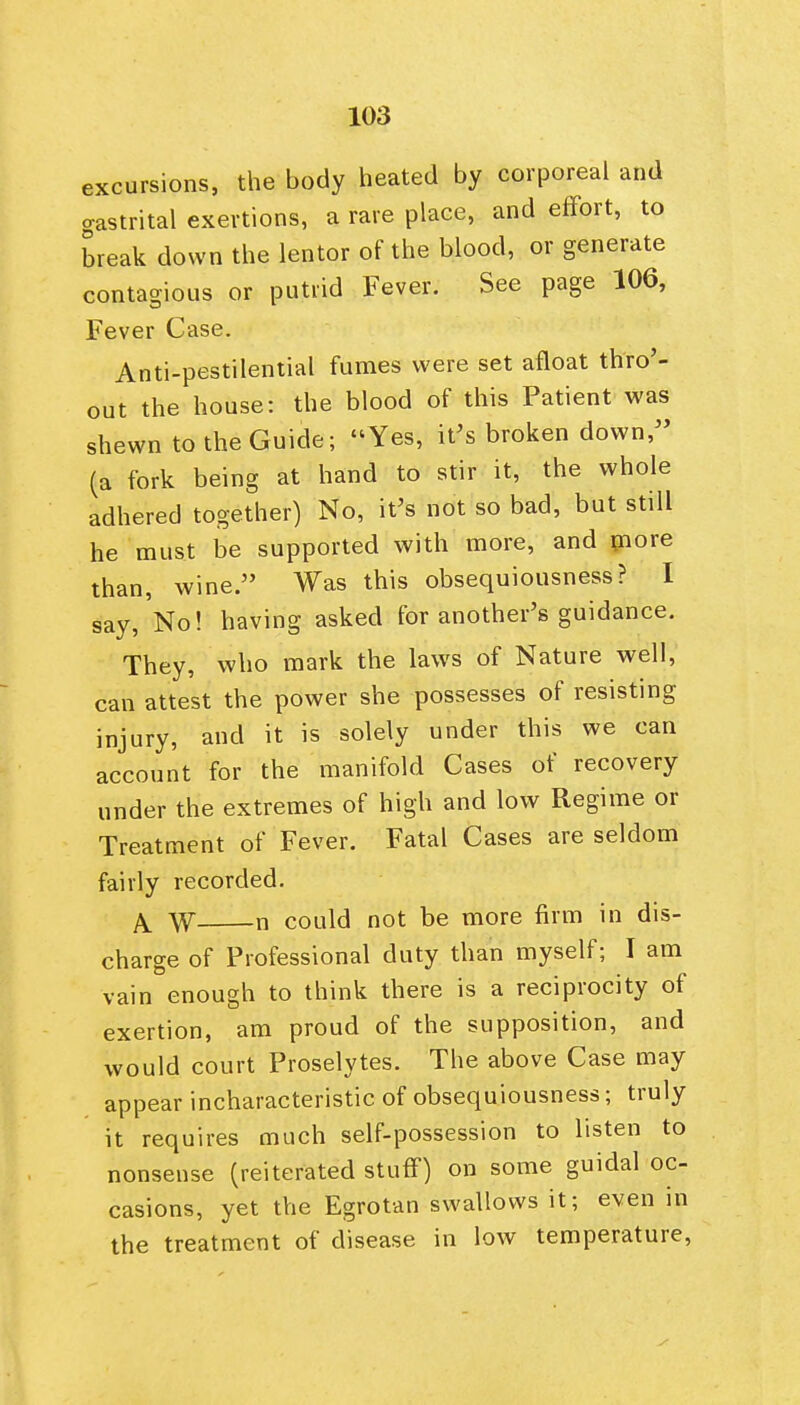 excursions, the body heated by corporeal and gastrital exertions, a rare place, and effort, to break down the lentor of the blood, or generate contagious or putrid Fever. See page 106, Fever Case. Anti-pestilential fumes were set afloat thro'- out the house: the blood of this Patient was shewn to the Guide; Yes, it's broken down,'' (a fork being at hand to stir it, the whole adhered together) No, it's not so bad, but still he must be supported with more, and piore than, wine. Was this obsequiousness? I say. No! having asked for another's guidance. They, who mark the laws of Nature well, can attest the power she possesses of resisting injury, and it is solely under this we can account for the manifold Cases of recovery under the extremes of high and low Regime or Treatment of Fever. Fatal Cases are seldom fairly recorded. A. W n could not be more firm in dis- charge of Professional duty than myself; I am vain enough to think there is a reciprocity of exertion, am proud of the supposition, and would court Proselytes. The above Case may appear incharacteristic of obsequiousness; truly it requires much self-possession to listen to nonsense (reiterated stuff) on some guidal oc- casions, yet the Egrotan swallows it; even in the treatment of disease in low temperature.