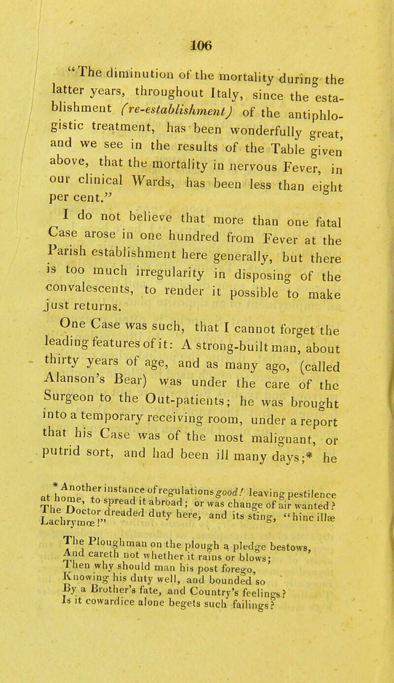  The diminution of the mortahty during the latter years, throughout Italy, since the esta- bhshment (re-establishmentj of the antiphlo- gistic treatment, has been wonderfully great, and we see in the results of the Table given' above, that the mortality in nervous Fever, in our clinical Wards, has been less than eio-ht per cent. ° I do not believe that more than one fatal Case arose in one hundred from Fever at the Parish establishment here generally, but there is too much irregularity in disposing of the convalescents, to render it possible to make just returns. One Case was such, that I cannot forget the leading features of it: A strong-built man, about thirty years of age, and as many ago, (called Alanson's Bear) was under the care of the Surgeon to the Out-patients; he was brought into a temporary receiving room, under a report that his Case was of the most malignant, or putrid sort, and had been ill many days;* he „^ t^,!!°*^^'' <^f''egulationsgoorf/ leaving pestilence The Do;^ T'^ ^^''^' '^^^S^ Sr wanted ? The Ploughman on the plough a pledge bestows. And careth not whether it rains or blows- 1 hen why should man his post forego Knowing his duty well, and bounded'so ' By a Brother's fate, and Country's feelings' Is It cowardice alone begets such failings^ 