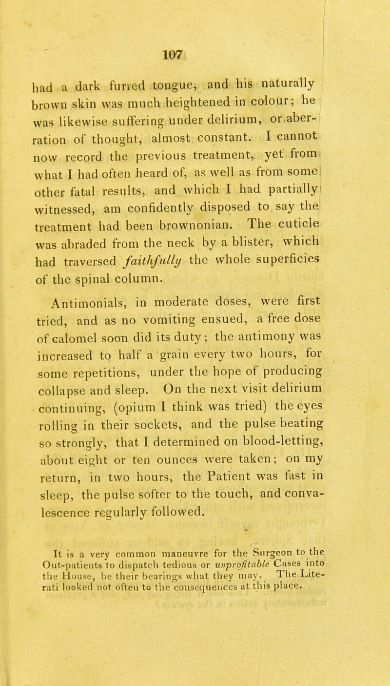 had a dark furted tongue, and his naturally brown skin was much heightened in colour; he was likewise suffering under delirium, or.aber- ration of thought, almost constant. I cannot now record the previous treatment, yet from^ what I had often heard of, as well as from some; other fatal results, and which I had partiallyi witnessed, am confidently disposed to say the treatment had been brownonian. The cuticle was abraded from the neck by a blister, which had traversed faithfalli/ the whole superficies of the spinal column. Antimonials, in moderate doses, were first tried, and as no vomiting ensued, a free dose of calomel soon did its duty; the antimony was increased to half a grain every two hours, for some repetitions, under the hope of producing collapse and sleep. On the next visit delirium continuing, (opium 1 think was tried) the eyes rolling in their sockets, and the pulse beating so strongly, that I determined on blood-letting, about eight or ten ounces were taken; on my return, in two hours, the Patient was fast in sleep, the pulse softer to the touch, and conva- lescence regularly followed. It is a very common maneuvre for the Surgeon to the Out-patients to dispatch tedious or unprofitable Cases into the House, be their bearings what they may. The Lite- rati looked not often to the consequences at this place.