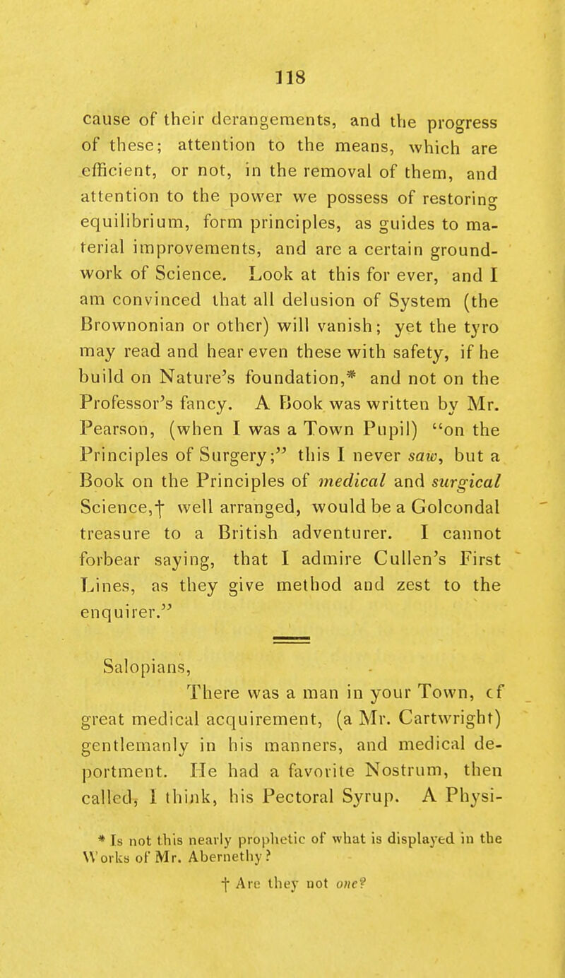 cause of their derangements, and the progress of these; attention to the means, which are efficient, or not, in the removal of them, and attention to the power we possess of restoring equilibrium, form principles, as guides to ma- terial improvements, and are a certain ground- work of Science. Look at this for ever, and I am convinced that all delusion of System (the Brownonian or other) will vanish; yet the tyro may read and hear even these with safety, if he build on Nature's foundation,* and not on the Professor's fancy. A Fiook was written by Mr. Pearson, (when I was a Town Pupil) on the Principles of Surgery; this I never saw, but a Book on the Principles of medical and surgical Science,-f- well arranged, would be a Golcondal treasure to a British adventurer. I cannot forbear saying, that I admire Cullen's First Lines, as they give method and zest to the enquirer. Salopians, There was a man in your Town, cf great medical acquirement, (a Mr. Cartwright) gentlemanly in his manners, and medical de- portment. He had a favorite Nostrum, then called, I think, his Pectoral Syrup. A Physi- * Is not this nearly prophetic of what is displayed in the Works of Mr. Abernethy ? ■\ Are they not one?