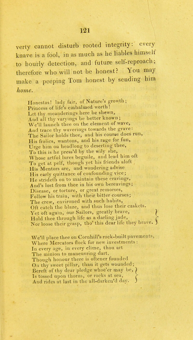 verty cannot disturb rooted integrity: every knave is a fool, in as much as he liables himself to hourly detection, and future self-reproach; therefore who will not be honest? You may make a peeping Tom honest by sending him home. Honestas! lady fair, of Nature's growth; Princess of life's embaluied worth ! Let thy meanderings here be shewn. And all thy varyings be better known ; We'll launch thee on the element of wave. And trace thy waverings towards the grave: The Sailor holds thee, and his course does run, His frolics, wantons, and his rage for fun, Urge him on headlong to deserting thee, To this is he press'd by the wily she. Whose artful lures beguile, and lead him oft To get at pelf, though yet his friends aloft His Mentors are, and wondering advise His early quittance of confounding vice; He strideth on to maintain these cravings, And's lost from thee in his own bereavings; Disease, or torture, or great remorses. Follow his train, with their bitter courses; The crew, environed with such habits. Oft catch the blaze, and thus lose their caskets. Yet oft again, our Sailors, greatly brave, ^ Hold thee through life as a darling jade, ? Nor loose their grasp, tho' this dear life they brave. ) We'll place thee on Cornhill's rock-built pavements, Where Mercators flock for new investments : In every age, in every clime, thou art The minion to nianeuvring dart. Though honour there is oftener founded On thy sweet pillar, than it gets wounded; Bereft of thy dear pledge whoe'er may be, | Is tossed upon thorns, or rocks at sea, >- And rides at last in the all-darkeu'd day. J