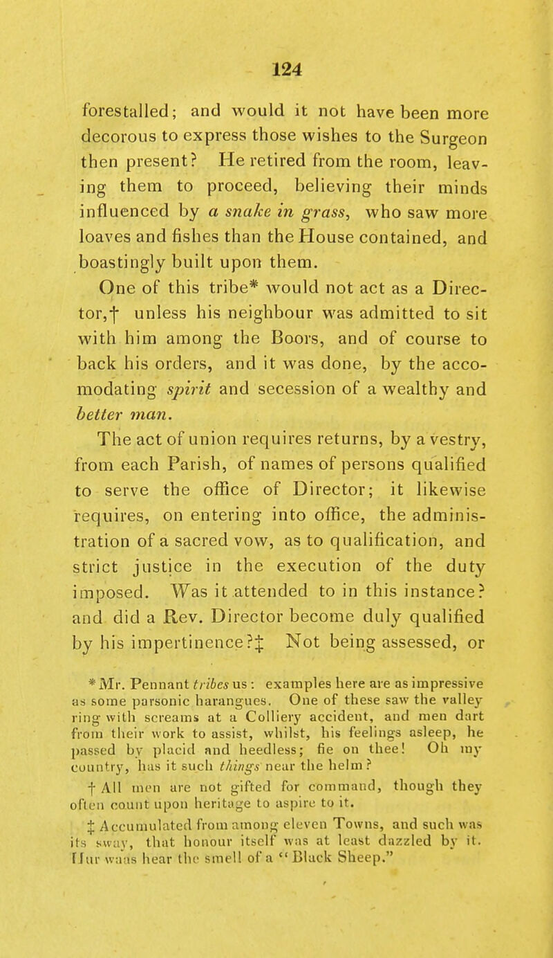 forestalled; and would it not have been more decorous to express those wishes to the Surgeon then present? He retired from the room, leav- ing them to proceed, believing their minds influenced by a snake in ^rass, who saw more loaves and fishes than the House contained, and boastingly built upon them. One of this tribe* Avould not act as a Direc- tor,f unless his neighbour was admitted to sit with him among the Boors, and of course to back his orders, and it was done, by the acco- modating sjnrit and secession of a wealthy and better man. The act of union requires returns, by a vestry, from each Parish, of names of persons qualified to serve the office of Director; it likewise requires, on entering into office, the adminis- tration of a sacred vow, as to qualification, and strict justice in the execution of the duty imposed. Was it attended to in this instance? and did a Rev. Director become duly qualified by his impertinence?^ Not being assessed, or *Mr. Pennant ^/■^6e^ us : examples here are as impressive as some parsonic harangues. One of these saw the valley ring with screams at a Colliery accident, and men dart from their work to assist, whilst, his feelings asleep, he passed by placid and heedless; fie on thee! Oh my country, has it such things near the helm? I All men are not gifted for command, though they often count upon heritage to aspire to it. X Accumulated from among eleven Towns, and such was its sway, that honour itself was at least dazzled by it. fJur waas hear the smell of a Black Sheep.