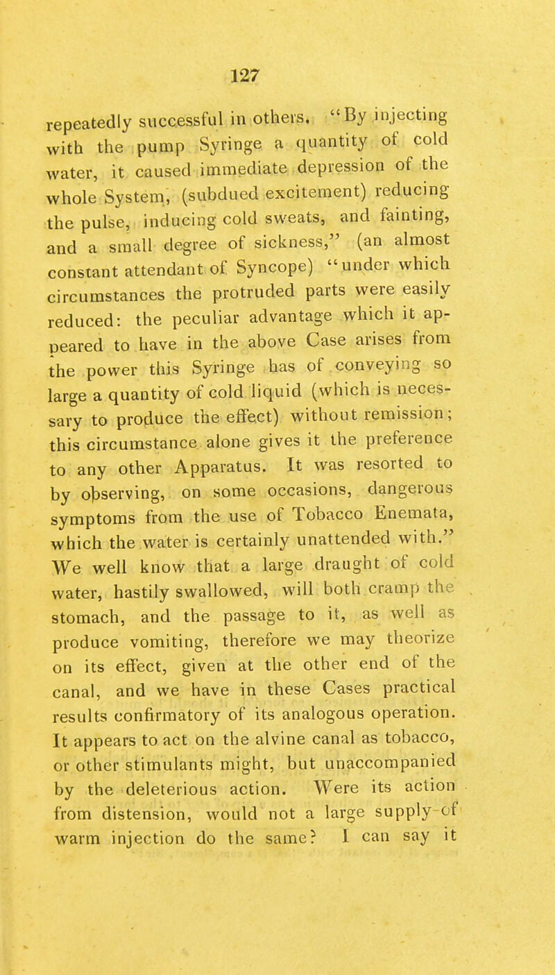 repeatedly successful in others.  By injecting with the .pump Syringe a quantity of cold water, it caused immediate depression of the whole System., (subdued excitement) reducing the pulse, inducing cold sweats, and fainting, and a small degree of sickness, (an almost constant attendant of Syncope) under which circumstances the protruded parts were easily reduced: the peculiar advantage which it ap- peared to have in the above Case arises from the power this Syringe has of conveying so large a quantity of cold liquid (which is neces- sary to produce the effect) without remission; this circumstance alone gives it the preference to any other Apparatus. It was resorted to by ol3serving, on some occasions, dangerous symptoms from the use of Tobacco Enemata, which the water is certainly unattended with. We well know that a large draught of cold water, hastily swallowed, will both cramp the stomach, and the passage to it, as well as produce vomiting, therefore we may theorize on its effect, given at the other end of the canal, and we have in these Cases practical results confirmatory of its analogous operation. It appears to act On the alvine canal as tobacco, or other stimulants might, but unaccompanied by the deleterious action. Were its action from distension, would not a large supply cf warm injection do the same? I can say it