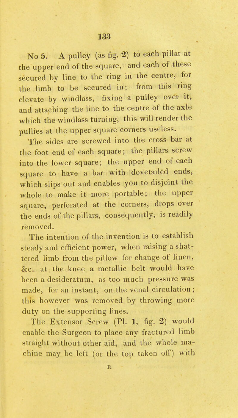 No 5. A pulley (as fig. 2) to each pillar at the upper end of the square, and each of these secured by line to the ring in the centre, for the limb to be secured in; from this ring elevate by windlass, fixing a pulley ov6r it, and attaching the line to the centre of the axle which the windlass turning, this will render the pullies at the upper square corners useless. The sides are screwed into the cross bar at the foot end of each square; the pillars screw into the lower square; the upper end of each square to have a bar with dovetailed ends, which slips out and enables you to disjoint the whole to make it more portable; the upper square, perforated at the corners, drops over the ends of the pillars, consequently, is readily removed. The intention of the invention is to establish steady and efficient power, when raising a shat- tered limb from the pillow for change of linen, &c. at the knee a metallic belt would have been a desideratum, as too much pressure was made, for an instant, on the venal circulation; this however was removed by throwing more duty on the supporting lines. The Extensor Screw (PI. 1, fig. 2) would enable the Surgeon to place any fractured limb straight without other aid, and the whole ma- chine may be left (or the top taken off) with R
