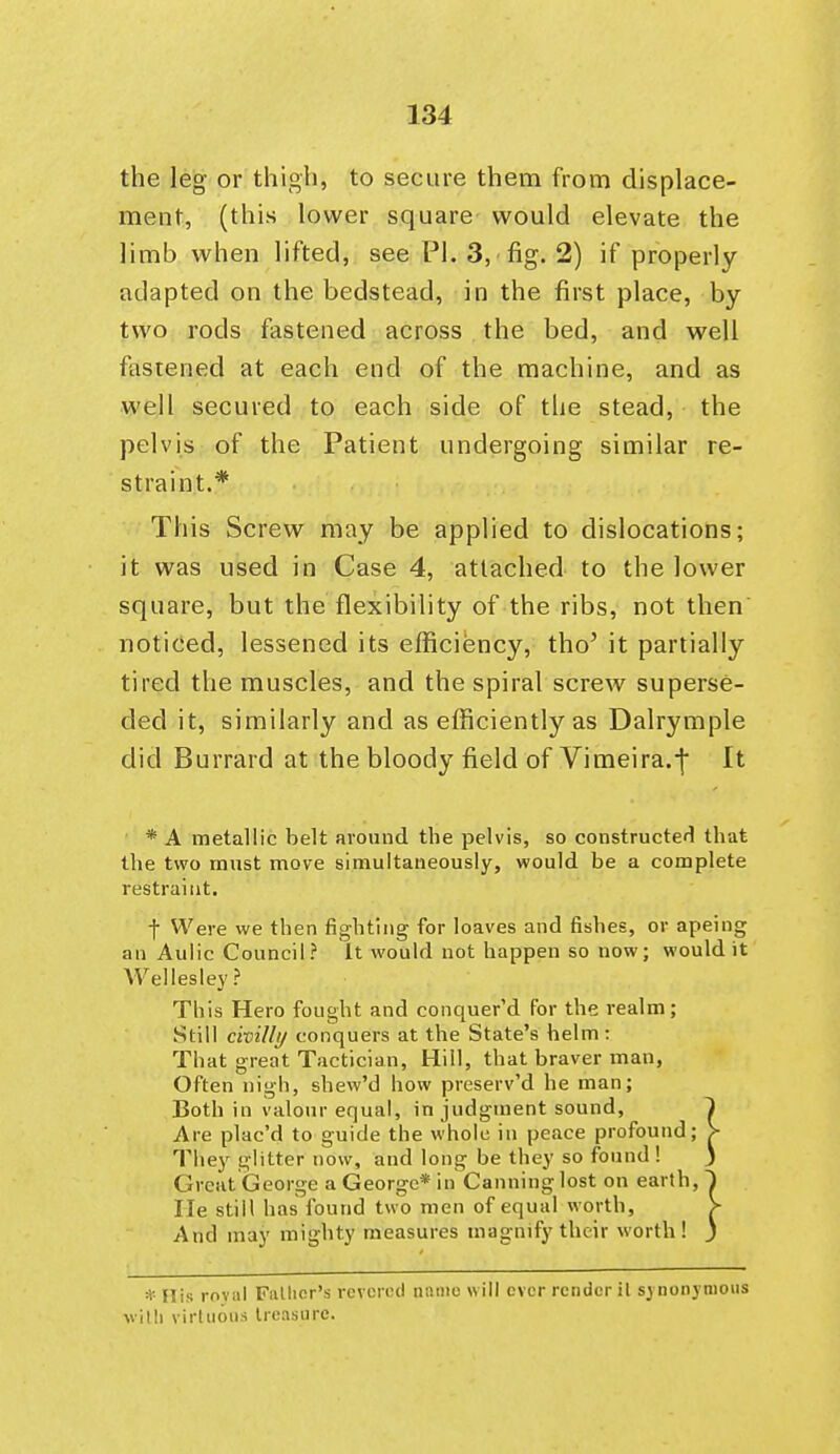 the leg or thigh, to secure them from displace- ment, (this lower square would elevate the limb when lifted, see PI. 3, fig. 2) if properly adapted on the bedstead, in the first place, by two rods fastened across the bed, and well fastened at each end of the machine, and as well secured to each side of the stead, the pelvis of the Patient undergoing similar re- straint.* This Screw may be applied to dislocations; it was used in Case 4, attached to the lower square, but the flexibility of the ribs, not then noticed, lessened its efficiency, tho' it partially tired the muscles, and the spiral screw superse- ded it, similarly and as efficiently as Dalrymple did Burrard at the bloody field of Vimeira.-j It * A metallic belt around the pelvis, so constructerl that the two must move simultaneously, would be a complete restraint. -f Were we then fighting for loaves and fishes, or apeing an Aulic Council? It would not happen so now; would it VVellesley? This Hero fought and conquer'd for the realm; Still civiUi/ conquers at the State's helm : That great Tactician, Hill, that braver man, Often nigh, shew'd how preserv'd he man; Both in valour equal, in judgment sound, Are plac'd to guide the whole in peace profound; They glitter now, and long be they so found! Great George a George* in Canning lost on earth, He still has found two men of equal worth, And may mighty measures magnify their worth! * His roval FiUlicr's revered name will ever render il synonymous villi virtuous treasure.