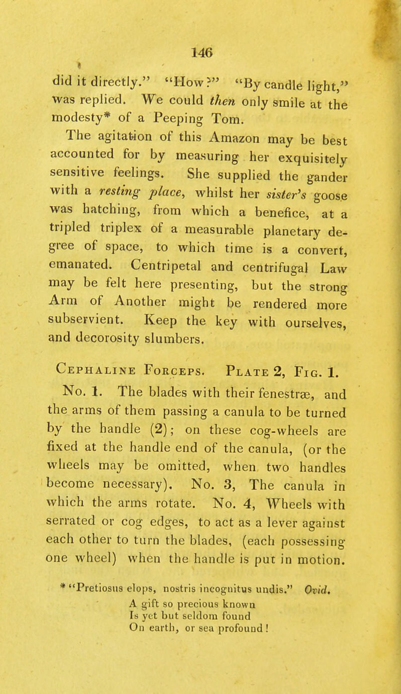 did it directly. How? By candle light, was replied. We could then only smile at the modesty* of a Peeping Tom. The agitafcion of this Amazon may be best accounted for by measuring her exquisitely sensitive feelings. She supplied the gander with a resting place, whilst her sister's goose was hatching, from which a benefice, at a tripled triplex of a measurable planetary de- gree of space, to which time is a convert, emanated. Centripetal and centrifugal Law may be felt here presenting, but the strong Arm of Another might be rendered more subservient. Keep the key with ourselves, and decorosity slumbers. Cephaline Forceps. Plate 2, Fig. 1. No. 1. The blades with their fenestrse, and the arms of them passing a canula to be turned by the handle (2); on these cog-wheels are fixed at the handle end of the canula, (or the wheels may be omitted, when two handles become necessary). No. 3, The canula in which the arms rotate. No. 4, Wheels with serrated or cog edges, to act as a lever against each other to turn the blades, (each possessing one wheel) when the handle is put in motion. * Pretiosus elops, nostris incognitus undis. Ovid, A gift so precious knowu Is yet but seldom found On earth, or sea profound !