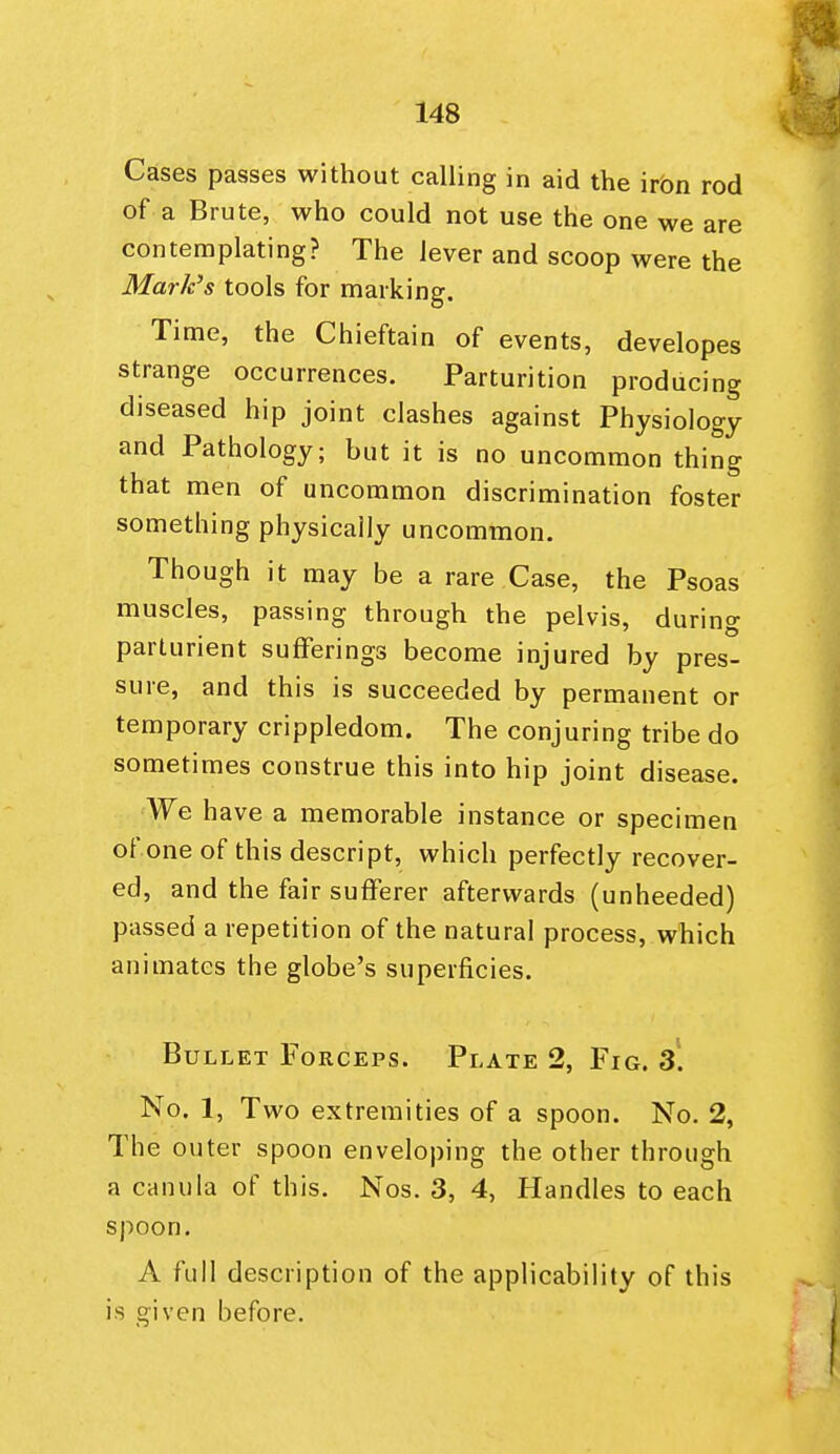 Cases passes without calling in aid the irbn rod of a Brute, who could not use the one we are contemplating? The lever and scoop were the Mark's tools for marking. Time, the Chieftain of events, developes strange occurrences. Parturition producing diseased hip joint clashes against Physiology and Pathology; but it is no uncommon thing that men of uncommon discrimination foster something physically uncommon. Though it may be a rare Case, the Psoas muscles, passing through the pelvis, during parturient sufferings become injured by pres- sure, and this is succeeded by permanent or temporary crippledom. The conjuring tribe do sometimes construe this into hip joint disease. We have a memorable instance or specimen of one of this descript, which perfectly recover- ed, and the fair sufferer afterwards (unheeded) passed a repetition of the natural process, which animates the globe's superficies. Bullet Forceps. Plate 2, Fig. 3*. No. 1, Two extremities of a spoon. No. 2, The outer spoon enveloping the other through a canula of this. Nos. 3, 4, Handles to each spoon, A full description of the applicability of this is given before.