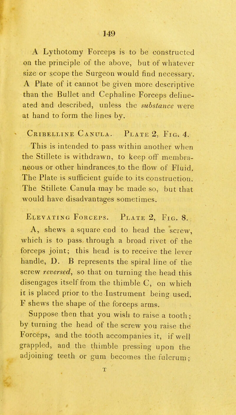 A Lythotomy Forceps is to be constructed on the principle of the above, but of whatever size or scope the Surgeon would find necessary. A Plate of it cannot be given more descriptive than the Bullet and Cephaline Forceps deline- ated and described, unless the substance were at hand to form the lines by. Cribelline Canula. Plate 2, Fig. 4. This is intended to pass within another when the Stillete is withdrawn, to keep off membra- neous or other hindrances to the flow of Fluid. The Plate is sufficient guide to its construction. The Stillete Canula may be made so, but that would have disadvantages sometimes. Elevating Forceps. Plate 2, Fig. 8, A, shews a square end to head the screw, which is to pass, through a broad rivet of the forceps joint; this head is to receive the lever handle, D. B represents the spiral line of the screw reversed, so that on turning the head this disengages itself from the thimble C, on which it is placed prior to the Instrument being used. F shews the shape of the forceps arms. Suppose then that you wish to raise a tooth; by turning the head of the screw you raise the Forceps, and the tooth accompanies it, if well grappled, and the thimble pressing upon the adjoining teeth or gum becomes the fulcrum; T