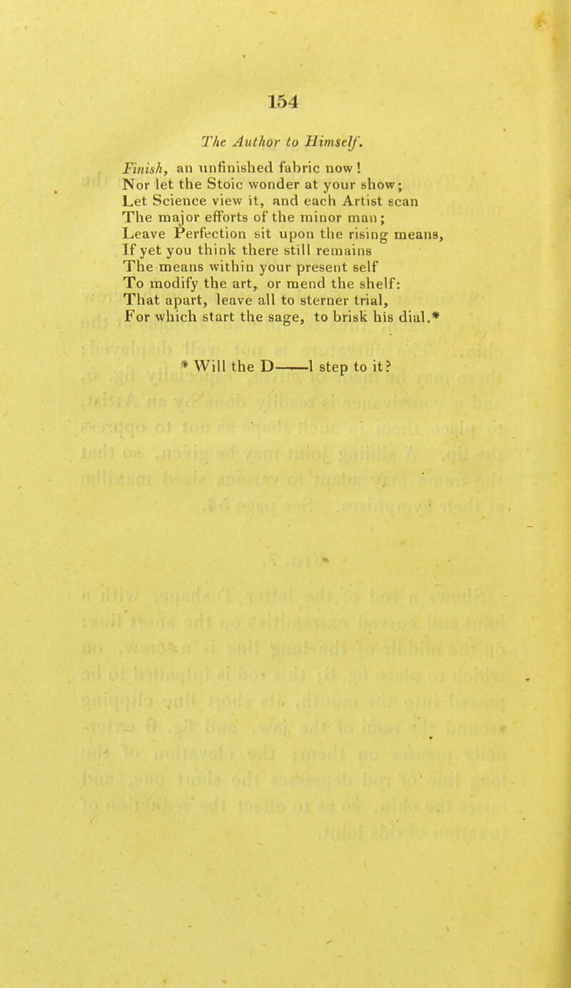 The Author to Himself. Finish, an unfinished fabric now ! Nor let the Stoic wonder at your show; Let Science view it, and each Artist scan The major efforts of the minor man; Leave Perfection sit upon the rising means. If yet you think there still remains The means within your present self To modify the art, or mend the shelf: That apart, leave all to sterner trial. For which start the sage, to brisk his dial.* * Will the D '—■—1 step to it?
