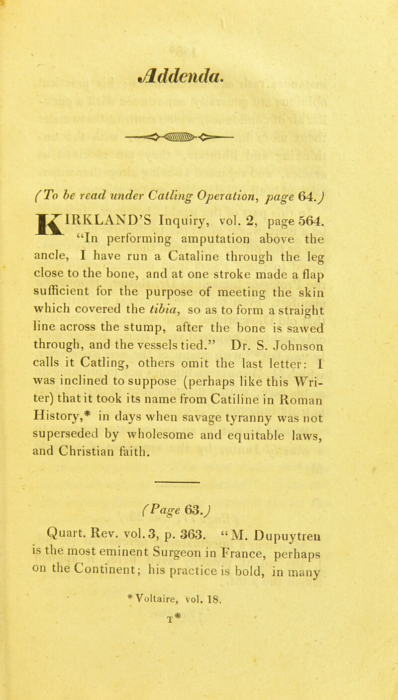 •Jlddenda. (To be read under Catling Operation, page 64.J Jj^lRKLAND'S Inquiry, vol. 2, page 564. In performing amputation above the ancle, I have run a Cataline through the leg close to the bone, and at one stroke made a flap sufficient for the purpose of meeting the skin which covered the tibia, so as to form a straight line across the stump, after the bone is sawed through, and the vessels tied. Dr. S. Johnson calls it Catling, others omit the last letter: I was inclined to suppose (perhaps like this Wri- ter) that it took its name from Catiline in Roman History,* in days when savage tyranny was not superseded by wholesome and equitable laws, and Christian faith. fPage 63.J Quart. Rev. vol.3, p. 363. M. Dupuytreu is the most eminent Surgeon in France, perhaps on the Continent; his practice is bold, in many * Voltaire, vol. 18.