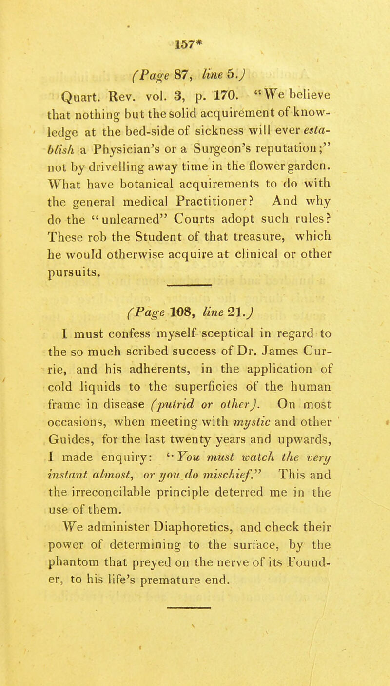 157* (Page 87, line b.) Quart. Rev. vol. 3, p. 170. We believe that nothing but the solid acquirement of know- ledae at the bed-side of sickness will ever esta- hlish a Physician's or a Surgeon's reputation; not by drivelling away time in the flower garden. What have botanical acquirements to do with the general medical Practitioner? And why do the unlearned Courts adopt such rules? These rob the Student of that treasure, which he would otherwise acquire at clinical or other pursuits. (Page 108, line 21.J I must confess myself sceptical in regard to the so much scribed success of Dr. James Cur- rie, and his adherents, in the application of cold liquids to the superficies of the human frame in disease (putrid or other). On most occasions, when meeting with mystic and other Guides, for the last twenty years and upwards, 1 made enquiry: '• Fom mUst watch the very instant almost, or you do mischiefThis and the irreconcilable principle deterred me in the use of them. We administer Diaphoretics, and check their power of determining to the surface, by the phantom that preyed on the nerve of its Found- er, to his life's premature end.