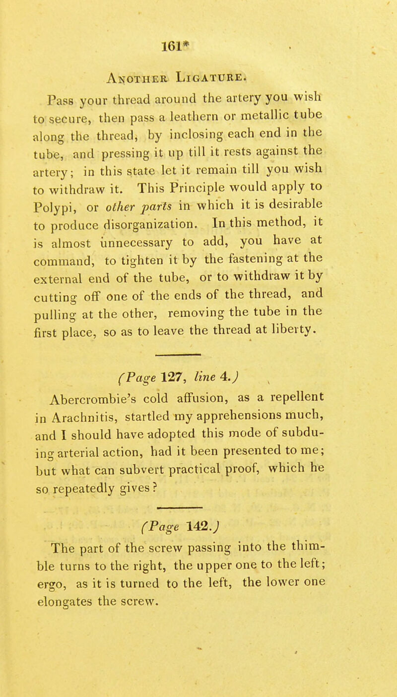 161* AiJOTHER Ligature. Pass your thread around the artery you wish to secure, then pass a leathern or metallic tube along the thread, by inclosing each end in the tube, and pressing it up till it rests against the artery; in this state let it remain till you wish to withdraw it. This Principle would apply to Polypi, or other parts in which it is desirable to produce disorganization. In this method, it is almost unnecessary to add, you have at command, to tighten it by the fastening at the external end of the tube, or to withdraw it by cutting off one of the ends of the thread, and pulling at the other, removing the tube in the first place, so as to leave the thread at liberty. (Page 127, line 4. J Abercrombie's cold affusion, as a repellent in Arachnitis, startled my apprehensions much, and I should have adopted this mode of subdu- ins arterial action, had it been presented to me; but what can subvert practical proof, which he so repeatedly gives ? (Page 142.; The part of the screw passing into the thim- ble turns to the right, the upper one to the left; ergo, as it is turned to the left, the lower one elongates the screw.