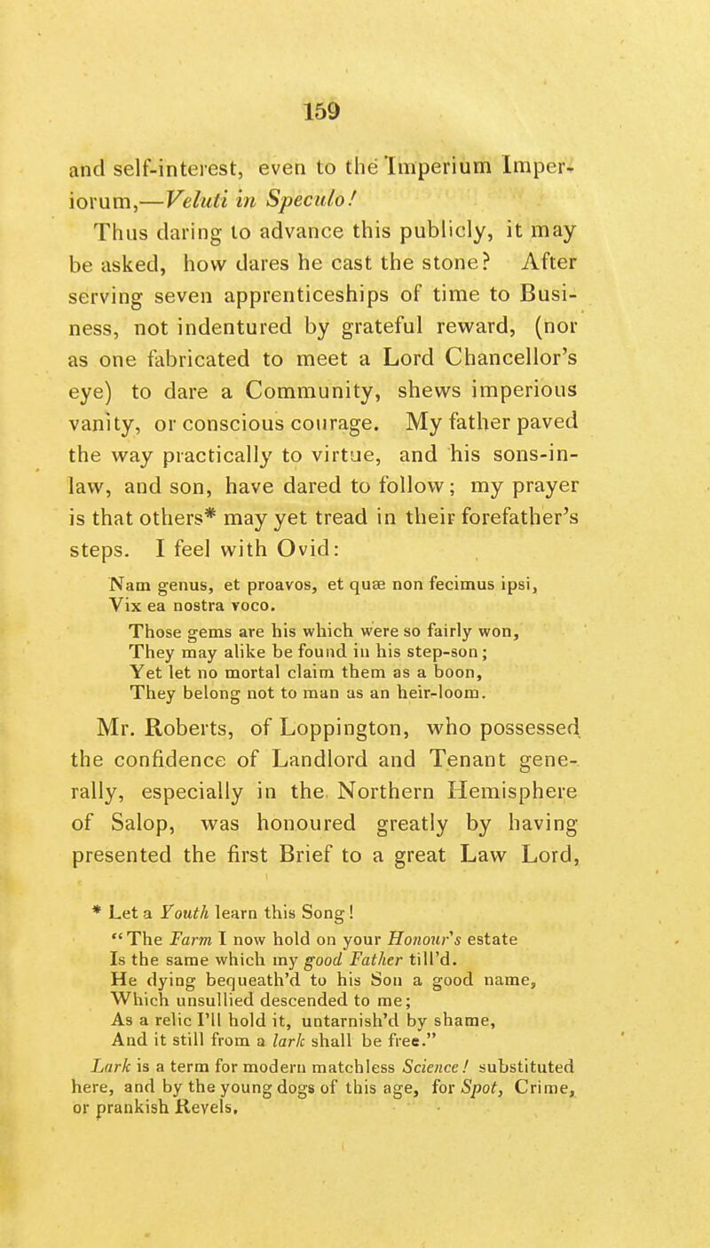 and self-interest, even to the Imperiunn Impeiv iorum,—Veluti in Speculo! Thus daring to advance this publicly, it may be asked, how dares he cast the stone? After serving seven apprenticeships of time to Busi- ness, not indentured by grateful reward, (nor as one fabricated to meet a Lord Chancellor's eye) to dare a Community, shews imperious vanity, or conscious courage. My father paved the way practically to virtue, and his sons-in- law, and son, have dared to follow; my prayer is that others* may yet tread in their forefather's steps. I feel with Ovid: Nam genus, et proavos, et quae non fecimus ipsi, Vix ea nostra voco. Those gems are his which were so fairly won. They may ahke be found iu his step-son ; Yet let no mortal claim them as a boon. They belong not to man as an heir-loom. Mr. Roberts, of Loppington, who possessed the confidence of Landlord and Tenant gene- rally, especially in the. Northern Hemisphere of Salop, was honoured greatly by having presented the first Brief to a great Law Lord, * Let a Youth learn this Song I  The Farm I now hold on your Honour s estate Is the same which my good Father tiU'd. He dying bequeath'd to his Son a good name. Which unsullied descended to me; As a relic I'll hold it, untarnish'd by shame, And it still from a lark shall be free. Lark is a term for modern matchless Science! substituted here, and by the young dogs of this age, iox Spot, Crime, or prankish Revels.