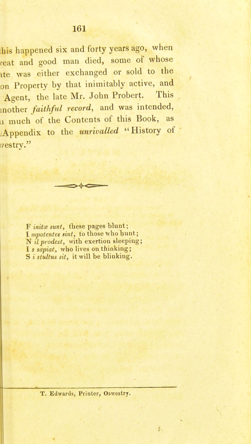 his happened six and forty years ago, when reat and good man died, some of whose ite was either exchanged or sold to the on Property by that inimitably active, and Agent, the late Mr. John Probert. This [.nother faithful record, and was intended, 11 much of the Contents of this Book, as :Appendix to the unrivalled History of f/estry. F initce sunt, these pages blunt; I mpotentes smt, to those who hunt; N ilprodest, with exertion sleeping; I s sapiat, who lives on thinking; S i stuUus sit, it will be blinking. T. Edwards, Printer, Oswestry.