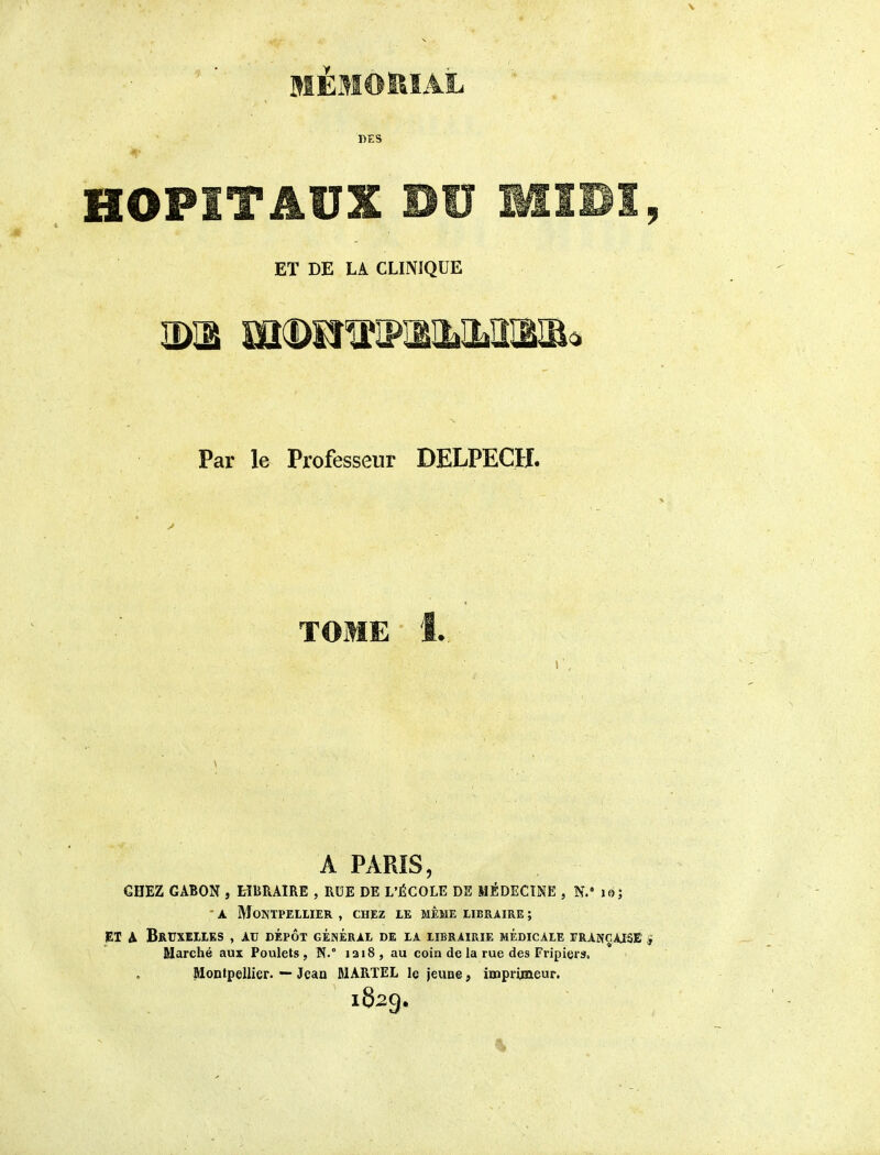 MEMOISÏAL DES ET DE LA CLINIQUE Par le Professeur DELPECH. A PAPJS, CHEZ GABON , HBRAIRE , RUE DE L'ÉCOLE DE MÉDECINE , N.Mo; - A Montpellier , chez le même libraire ; JEl A Bruxelles , au dépôt général de la librairie médicale trançaisê Marché aux Poulets, N.° iai8, au coin de la rue des Fripier», Montpellier. — Jean MARTEL le jcuoe, inaprimeur. 1829,