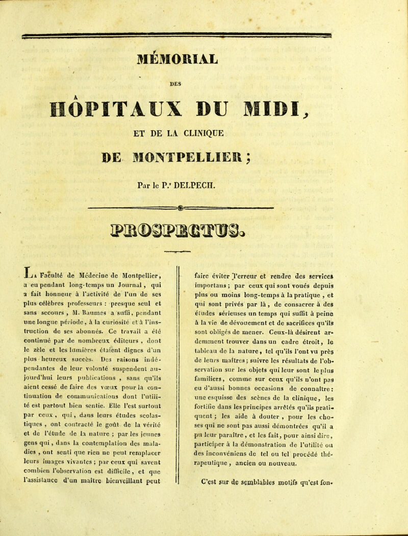 MEMORIAL DES HÔPITAUX BU MIDI, ET DE LA CLINIQUE BE MONTPELLIER ; Par le P/DELPECH. La Faculté de Médecine de Montpellier, a eu pendant long-temps un Journal , qui a fait honneur à l'activité de l'un de ses plus célèbres professeurs : presque seul et sans secours , M. Baumes a suffi, pendant une longue période, à la curiosité et à l'ins- truction de ses abonnés. Ce travail a été continué par de nombreux éditeurs , dont le zèle et les lumières étaient dignes d'un plus heureux succès. Des raisons indé- pendantes de leur volonté suspendent au- jourd'hui leurs publications , sans qu'ils aient cessé défaire des vœux pour la con- tinuation de communications dont l'uliii- té est partout bien sentie. Elle l'est surtout par ceux , qui, dans leurs études scolas- tiques , ont contracté le goût de la vérité et de l'étude de la nature ; par les jeunes gens qui, dans la contemplation des mala- dies , ont senti que rien ne peut remplacer leurs images vivantes ; par ceux qui savent combien l'observation est difficile, et que l'assistance d'un maître bienveillant peut faire éviter Terreur et rendre des service» imporlans ; par ceux qui sont voués depuis plus ou moins long-temps à la pratique , et qui sont privés par là, de consacrer à des éïudes sérieuses un temps qui suffit à peine à la vie de dévouement et de sacrifices qu'ils sont obligés de mener. Ceux-là désirent ar- demment trouver dans un cadre étroit, le tableau de la nature, tel qu'ils l'ont vu près de leurs maîtres; suivre les résultats de l'ob- servation sur les objets qui leur sont le plus familiers, comme sur ceux qu'ils n'ont pas eu d'aussi bonnes occasions de connaître: tme esquisse des scènes de la clinique, les; fortifie dans les principes arrêtés qu'ils prati- quent ; les aide à douter , pour les cho- ses qui ne sont pas aussi démontrées qu'il a pu leur paraître, et les fait, pour ainsi dire, participer à la démonstration de l'utilité ou des inconvéniens de tel ou tel procédé thé- rapeutique , ancien ou nouveau. C'est sur de semblables wiotifs qu'est fon-