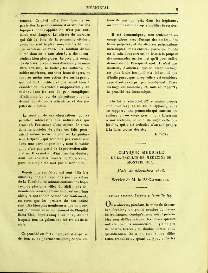 tement Celui-ci offre l'avanSage de ne pas irriter la peau , comme il arrive, par des topiques dont l'application n'est pas tou- jours sans danger. Le nitrate de mercure qui fait la base de la pommade cilrine , cause souvent leptyalisme, des érythèines , des accidcns nerveux. La solution de am- blimé dont on a tant abusé , a des incon- vénieus bien plus graves. Le précipité rouge, les diversès préparations d'arsenic , le mer- 8ure coulant, le soufre, les sulfures, les acides minéraux, ont tous leurs dangers, et tout au moins une action vive sur la peau , qui est fort inutile, et qui serait bien à craindre ou les rendrait inapplicables , au moins, dans les cas de gale compliquée d'inflammation ou de phlyctènes , et de dénudation du corps réticulaire et des pa- pilles de la peau. Le résultat de ces observations pourra paraître intéressant aux naturalistes qui croient à l'existence d'une espèce de ciron dans les pustules de gale; ces faits pour- raient même servir de preuve. Le profes- seur Delpech , qui n'entend pas s'immiscer dans une pareille question , tient à établir qu'il n'est pas parti de la prévention affir- mative. Il craindrait d'inspirer des doutes, dont les résultats directs de l'observation pure et simple ne sont pas susceptibles. Depuis que ces faits, qui sont déjà fort anciens , ont été répandus par les élèves de la Faculté, les administrations des hôpi- taux de plusieurs villes du Midi , ont de- mandé des renseignemens touchaint ce même objet, et ont adopté ce mode de traitement; en sorte que les preuves de son utilité sont déjà bien plus nombreuses que ne pour- rait le démontrer le mouvement de l'hôpital Saint-Éloi, depuis cinq à six ans, durant lesquels tous les galeux ont été traités de la sorte. Ce procédé est fort simple, car il dispense de tous soins pharnaacsuiiques ; ce qai est bien de quelque prix dans les hôpitaux, 011 l'on ne saurait trop simplifier le service, Il est économique, non-seulement en comparaison avec l'usage des acides , des bains préparés, et de diverses préparations métalliques; mais encore, parce que l'huilo ou le sain-doux servent de base à la plupart des pommades usitées , et qu'il peut suffire désormais de l'excipient seul. Il n'est pas douteux, d'ailleurs, que le lavage du liuga est plus facile lorsqu'if n'a été souillé que d'huile pure , que lorsqu'elle y est combinée avec d'autres corps : par conséquent, l'user du linge est moindre , et sous ce rapport, le procédé est économique. On lui a reproché d'être moins propre que d'autres ; et on lui a opposé, sous ce rapport, une pommade qui contient ua sulfure et un corps gras : nous laisserons à nos lecteurs, le soin de jug(.r celle ob- jection, qui a été articulée d'un son proprç à la faire croire décisive. L. BOYER. CLINIQUE MÉDICALE DE LA FACULTÉ DE MÉDECINE DE MONTPELLIER. Mois de décembre i8a8. Service de M. le P.'^ Caizergces. ARTICLE PREMIER. Fièvfes inUrrtiitîmUs. 0, s a observé, pendant le mois de décem- bre dernier , un grand nombre de fièvres intermittentes. Quoiqu'elles se soient présen- tées sous différens types , les fièvres quartes ont été les plus nombreuses ; il y a eu peu de fièvres tierces , de double tierces et de quotidiennes. On a pu établir une diffé- reoce tranchante, quant au type, entre le»