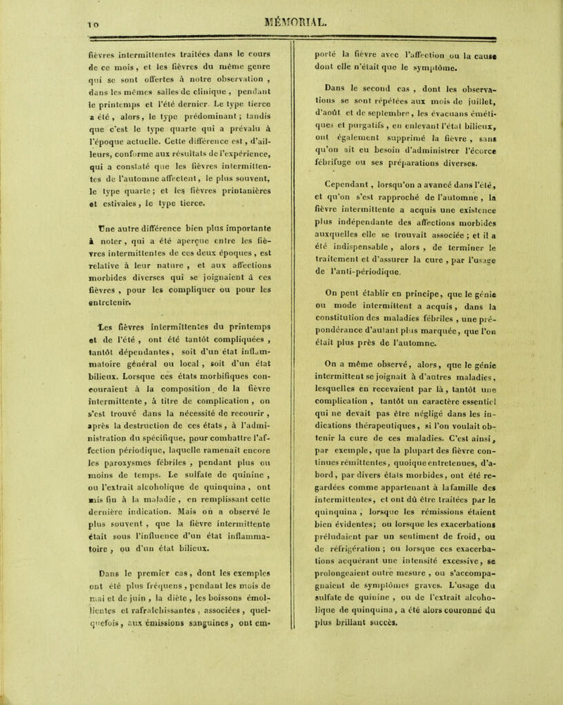 fièvres intcrniitleiiles traitées dans le cours de ce mois , et les fièvres du même genre qui se sont offertes à notre observation , dans les mêmes salles de clinique , penilant le printemps et l'été dernier Le type tierce a été , alors, le type prédominant; taudis que c'est le type quarte qui a prévalu à l'époque actuelle. Celte différence est, d'ail- leurs, conforme aux résultats de l'expérience, qui a constaté que les lièvres intermitten- tes de l'automne affectent, le plus souvent, le type quarte; et les fièvres printanières et estivales, le type tierce, tJne autre différence bien plus importante i noter, qui a été aperçue entre les fiè- vres intermittentes de ces deux époques , est relative à leur nature , et aux affections morbides diverses qui se joignaient à ces fièvres , pour les compliquer ou pour les «ntretenin Les fièvres intermittentes du printemps «t de l'été , ont été tantôt compliquées , tantôt dépendantes, soit d'un état inflam- matoire général ou local , soit d'un état bilieux. Lorsque ces états morbifiques con- couraient à la composition de la fièvre intermittente, à titre de complication , on s'est trouvé dans la nécessité de recourir , après la destruction de ces états, à l'admi- nistration du spécifique, pour combattre l'af- fection périodique, laquelle ramenait encore les paroxysmes fébriles , pendant plus ou moins de temps. Le sulfate de quinine , ou l'extrait alcoholique de quinquina , ont «lis fin à la maladie , en remplissant cette dernière indication. Mais on a observé le plus souvent , que la fièvre intermittente était sous l'influence d'un état inflamma- toire , ou d'un étal bilieux. Dans le premier cas, dont les exemples ont été plus lVé(iuens , pendant les mois de mai et de juin , la diète , les boissons émol- ItcnVes et rafraSchissantes . associées , quel- quefois, aux émissions sanguines, ont em* porté la fièvre avec l'affection ou la caug» dont elle n'était que le symptôme. Dans le second cas , dont les observa- tions se sont répétées aux mois de juillet, d'août et de septembre, les évacuans éméli- que^ et purgatifs , en enlevant l'étui bilieux, ont également supprimé la fièvre , sans qu'on ait eu besoin d'administrer l'écorce fébrifuge ou ses préparations diverses. Cependant , lorsqu'on a avancé dans l'été,, et qu'on s'est rapproché de l'automne , la fièvre intermittente a acquis une existence plus indépendante des affections morbides auxquelles elle se trouvait associée ; et il a été indispensable , alors , de terminer le traitement et d'assurer la cure , par i'ufïage de l'anti-périodique. On peut établir en principe, que le génie ou mode intermittent a acquis, dans la constitution des maladies fébriles , une pré- pondérance d'autant plus marquée, que l'on était plus près de l'automne. On a même observé, alors, que le génie intermittent se joignait à d'autres maladies, lesquelles en recevaient par là, tantôt une complication , tantôt un caractère essentiel qui ne devait pas être négligé dans les in- dications thérapeutiques, si l'on voulait ob- tenir la cure de ces maladies. C'est ainsi, par exemple, que la plupart des fièvre con- tinues rémittentes, quoique entretenues, d'a- bord, par divers étals morbides, ont été re- gardées comme appartenant à lafamille des intermittentes, et ont dû être traitées par le quinquina , lorsque les rémissions étaient bien évidentes; ou lorsque les exacerbations préludaient par un sentiment de froid, ou de réfrigération ; ou lorsque ces exacerba- lions acquérant une intensité excessive, se prolongeaient outre mesure , ou s'accompa- gnaient de symptômes graves. L'usage du sulfate de quinine , ou de l'extrait alcoho- lique de quinquina, a été alors couroDjié 4u plus brillant succès.