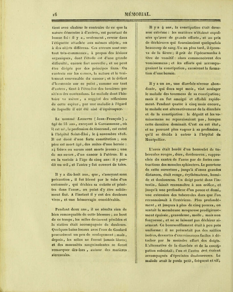 tient avec chaleur le contraire de ce que la nature démontre à d'aulres, est pourtant de ])onue foi : il y a , seulement , erreur dans l'étiquette attachée aux mêmes objets, ou à des objets différens. Ces erreurs sont sur- tout très-communes , à propos des lésions organiques, dont l'étude tst d'une grande diUQculté, encore fort nouvelle, et ne peut être dirigée par des principes fixes. On toiitesle sur les c i uses, la nature et le trai- temeut convenable du cancer; et le défaut d'harmonie sur ce point , comme sur tant d'autres , lient à l'étendue des lumières po- sitives des contendans. Le malade dont l'his- loire va suivre , a suggéré des réflexions de cette espèce , par une maladie à l'égard de laquelle il eût été aisé d'équivoquer. Le nommé Lasserre ( Jean-François ) , âgé de 55 ans , exerçant à Carcassonne , où il est né, la profession de tisserand, est entré à l'hôpital Saint-Éloi, le 4 novembre 1828. 31 est doué d'une forte constitution ; son père est mort âgé , des suites d'une hernie : 14 frères ou sœurs sont morts jeunes ; une de ses sœurs , d'un cancer à l'utérus. II a eu la variole à l'âge de cinq ans: il y per- dit un œil, et l'autre y fut couvert de taies. Il y a dix-huit ans, que, s'asseyant sans précaution , il fut blessé par le tube d'un entonnoir, qui déchira sa culotte et péné- tra dans l'anus, au point d'y être solide- ment fixé. A l'instant il y eut des douleurs vives , et une hémorragie considérable. Pendant deux ans , il ne résulta rien de bien remarquable de cette blessure ; au bout de ce temps , les selles devinrent pénibles et la station était accompagnée de douleurs. Quelques bains locaux avec l'eau de Goulard procurèrent un peu de soulagement ; mais , depuis, les selles ne furent jamais libres ; et des mucosités sanguinolentes se firent remarquer dès-lors , autour des matières slercorales. Il y a 4 ans, la constipation était deve- nue extrême : les matières n'étaient expul- sées qu'avec de grands efforts, et au prix de déchirures qui fournissaient quelquefois beaucoup de sang. Un an plus tard, il éprou- va de la fièvre ; il prit de l'ipécacuanha à titre de vomitif : alors commencèrent des •vomissemens ; et les elTorls qui accompa- gnaient la constipation, causèrent la forma- lion d'une hernie. Il y a un an, une diarrhée séreuse abon- dante, qui dura sept mois, vint soulager le malade des lourmens de sa constipation; mais il en fut amaigri et affaibli rapide- ment. Pendant quatre à cinq mois encore, le malade eut alternativement de la diarrhée et de la constipation : le dégoût et les vo- missemens ne reparaissaient pas , lorsque cette dernière dominait. C'est en cet état, et ne pouvant plus vaquer à sa profession , qu'il se décida à entrer à l'hôpital de Montpellier. L'anus était bordé d'un bourrelet de tu- bercules rouges , durs, douloureux , rappro- chés du centre de l'anus par de fortes con- tractions des muscles sphincters. Le pourtour de cette ouverture, jusqu'à d'assez grandes dislances, était rouge, érythémateux, humi- de et douloureux. Un doigt porté dans l'in- testin, faisait reconnaître à son orifice, et jusqu'à une profondeur d'un pouce et demi, une extension des tubercules durs que l'on reconnaissait à l'extérieur. Plus profondé- ment , et jusques à plus de cinq pouces, on sentait la membrane muqueuse prodigieuse- ment épaissie, granuleuse, molle , mais non fongueuse , et ne se laissant pas déchirer ai- sément. Ce boursovjfflement était à peu près uniforme : il ne j)résentait pas des saillies isolées, dessortes d'excroissances faciles à dé- tacher par le moindre effort des doigts. L'alternative de la diarrhée et de la constj- pation subsistait; l'un et l'autre éHt étaient accompagnés d'épreinles douloureuses. Le malade avait ie pouls petit, fréquent et vif;