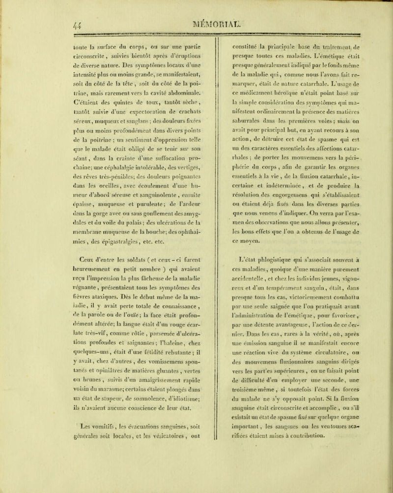 loule la surface du corps, ou sur une partie circonscinte , suivies bientôt après irt-rupllons de diverse nature. Des symptômes locaux d'une intensité plus ou moins grande, se manifestaient, soit du côlé de la tête , soit du côte de la poi- trine, mais rarement vers la cavité abdominale. C'étaient des quintes de toux, tantôt sèche, tantôt suivie d'une expectoration de crachais séreux, muqueux et sanj^lans ; des douleurs fixées plus ou moins profondément dans divers points de la poitrine ; un sentiment d'oppression IcHe que le malade était obligé de se tenir sur son séant, dans la crainte d'une suffocation pro- chaine; une céphalalgie in'olérable, des vertiges, des rêves très-pénibles; des douleurs poignantes dans les oreilles, avec écoulement d'une hu- meur d'abord séreuse et sanguinolente , ensuite épaisse, muqueuse et purulente ; de l'ardeur dans la gorge avec ou sans gonflement des amyg- dales et du voile du palais ; des ulcérations de la membrane muqueuse de la bouche; des ophlhal- mies , des épigastralgics, etc. etc. Ceux d'entre les soldats (et ceux-ci furent heureusement en petit nombre ) qui avaient reçu l'impression la plus fâcheuse de la maladie régnante , présentaient tous les symptômes des fièvres alaxiques. Dès le début même de la ma- ladie, il y avait perte totale de connaissance , de la parole ou de l'ouïe ; la face était profon- dément altérée; la langue était d'un rouge écar- Jatc très-vif, comme rôtie , parsemée d'ulcéra- tions profondes et saignantes; l'haleine, chez quelques-uns, était d'une fétidité rebutante ; il y avait, chez d'autres , des vomissemens spon- tanés et opiniâtres de matières gluantes , vertes ou brunes , suivis d'un amaigrissement rapide voisin du marasme; certains étaient plongés dans un état de stupeur, de somnolence, d'idiotisme; ils n'avaient aucune conscience de leur état. Les vomitifs, les évacuations sangtiines, soit générales soit locales, et les vcsicatoires , ont constitué la princina'e base du traitement de presque toutes ces maladies. L'émctique était presque généralement uidiqué par le fonds même de la maladie qui, comme nous l'avons fait re- marquer, était de nature calarrhale. L'usage de ce médicament héroïque n'était point basé sur la simple considération des symptômes qui ma- nifestent ordinairement la présence des matières saburrales dans les premières voies ; mais on avait pour principal but, en ayant recours à son action, de détruire cet état de spasme qui est un des caractères essentiels des affections catar- rhales ; de porter les mouvemens vers la péri- phérie du corps , afin de garantir les organes essentiels à la vie , de la fluxion catarrhale, in- certaine et indélerniiiiée, et de produire la résolution des engorgemens qui s'établissaient ou étaient déjà fixés dans les diverses parties que nous venons d'indiquer. On verra par l'exa- men des observations que nous allons préscuier, les bons effets que l'on a obteiîus de l'usage de ce moyen. L'état phlogîstique qui s'associait souvent à ces maladies, quoique d'une manière purement accidentelle , et chez les individus jeunes, vigou- reux et d'un lempérameiit sanguin, était, dans presque tous les cas, victorieusement combattu par une seule saignée que l'on pratiquait avant radminiy(ration de l'éméilque, pour favoriser, par une détente avantageuse, l'action de ce rer- ni(.M-. Dans les cas, rares à la vérité, où, après une émission sanguine il se manifestait encore une réaction vive du système circulatoire, ou des mouvemens fluxionnaires sanguins dirigés vers les part'es supérieures , on ne faisait point de difficulté d'en employer une seconde, une troisième même , si toutefois l'état des forces du malade ne s'y opposait point. Si la fluxion sanguine était circonscrite et accomplie , ou s'il existait un état de spasme fixé sur quelque organe important, les sangsues ou les ventouses sca- rifiées étaient mises à contribution.