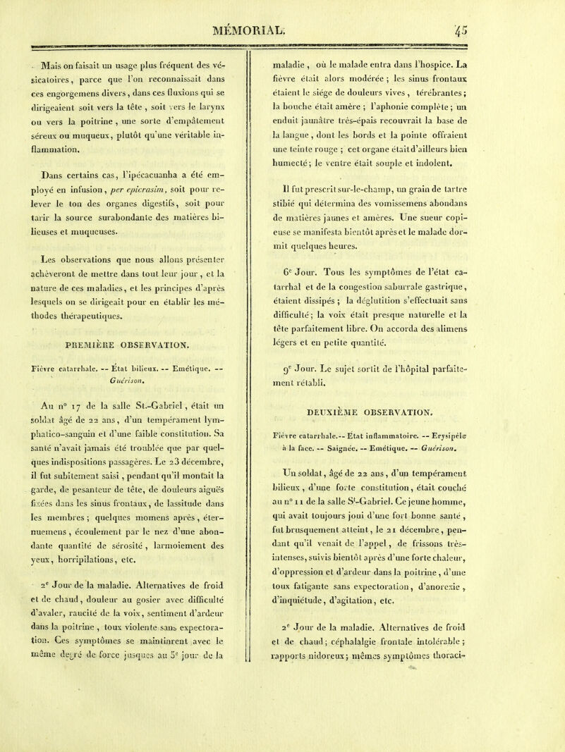 - Mais on faisait un usage plus fréquent des vc- sicatoires, parce que l'on reconnaissait dans ces engorgemens divers, dans ces fluxions qui se dirigeaient soit vers la tête , soit vers le larynx ou vers la poitrine , une sorte d'empâtement séreux ou muqueux, plutôt qu'une véritable in- flammation. Dans certains cas, l'ipécacuanha a été em- ployé en infusion, per epicrasim, soit pour re- lever le ton des organes digestifs, soit pour tarir la source surabondante des matières bi- lieuses et muqueuses. Les observations que nous allons présenter achèveront de mettre dans tout leur jour, et la nature de ces maladies, et les principes d'après lesquels on se dirigeait pour en établir les mé- thodes thérapeutiques. PREMIÈIIE OBSERVATION. Fièvre catarrhale. — État Lilieiix. -- Emétique. — Giiérison. Au n 17 de la salle St.-Gabriel, était un soldat âgé de 22 ans, d'un tempérament lym- phalico-sanguin et d'une faible constitution. Sa santé n'avait jamais été troublée que par quel- ques indispositions passagères. Le 23 décembre, il fut subitement saisi, pendant qu'il montait la garde, de pesanteur de tête, de douleurs aiguës fi?:ées dans les sinus frontaux, de lassitude dans les membres ; quelques momens après, éter- nuemens , écoulement par le nez d'une abon- dante quantllé de sérosité , larmoiement des yeux, horripilations, etc. 2^ Jour de la maladie. Alternatives de froid et de chaud, douleur au gosier avec difficulté d'avaler, raucité de la voix, sentiment d'ardeur dans la poitrine , toux violente sant, expectora- tion. Ces symptômes se maintinrent avec le même de: ré de force jusqucs au 5= jour do la maladie , où le malade entra dans l'hospice. La fièvre était alors modérée ; les sinus frontaux étaient le siège de douleurs vives , térébrantes; la bouche était amère ; l'aphonie complète ; un enduit jaunâtre très-épais recouvrait la base de la langue , dont les bords et la pointe offraient une teinte rouge ; cet organe était d'ailleurs bien humecté; le ventre était souple et indolent. Il fut prescrit sur-le-champ, un grain de tartre stibié qui détermina des vomissemens abondans de matières jaunes et amères. Une sueur copi- euse se manifesta bientôt après et le malade dor- mit quelques hemes. 6*^ Jour. Tous les symptômes de l'état ca- tarrhal et de la congestion saburrale gastrique, étaient dissipés ; la déglutition s'effectuait sans difficulté; la voix était presque naturelle et la tête parfaitement libre. On accorda des ilimens légers et en petite quanlilé. 9'^ Jour. Le sujet sortit de l'hôpital parfaite- ment rétabli. DEUXIÈME OBSERVATION. Fièvre catarrhale.— Etat inflammatoire. —Erjsipéle à la face. — Saignée. — Emétique. — Giiérison. Un soldat, âgé de 22 ans, d'un tempérament bilieux , d'une forte constitution, était couché au n° n de la salle S-Gabriel. Ce jeune homme, qui avait toujours joui d'une fort bonne santé , fui brusquement atteint, le 21 décembre, pen- dant qu'il venait de l'appel, de frissons très- intenses, suivis bientôt après d'une forte chaleur, d'oppression et d'ardeur dans la poitrine , d'une toux fatigante sans expectoration, d'anorexie ^ d'inquiétude, d'agitation, etc. 2'' Jour de la maladie. Alternatives de froid et de chaud; céphalalgie frontale intolérable j lapports nidoreux ; mêmes symptômes thoraci-