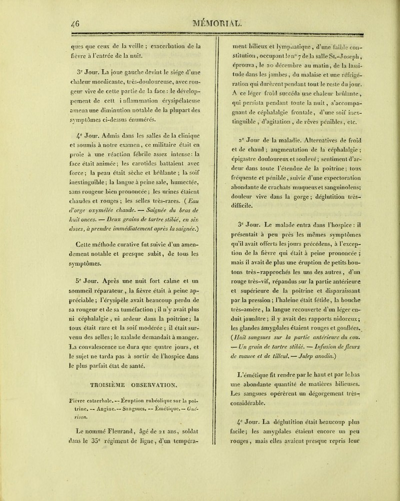 ques que ceux de la veille ; cxacerbalion de la fièvre à l'entrée de la nuit 3^ Jour. La joue gauche devînt le siège d'une chaleur mordicante, très-douloureuse, avec rou- geur vive de celle partie de la face : le dévelop- pement de celt inflammation érysipélateuse amena une diminution notahle de la plupart des symptômes ci-dessus énumérés. 4-° Jour. Admis dans les salles de la clinique et soumis à notre examen, ce militaire était en proie à une réaction fébrile assez intense: la face était animée ; les carotides battaient avec force ; la peau était sèche et brûlante ; la soif inextinguible; la langue à peine sale, humectée, sans rougeur bien prononcée ; les urines étaient chaudes et rouges ; les selles très-rares. ( Eau (l'orge oxymélée chaude. — Saignée du bras de huit onces. — Deux grains de tartre stihié, en six doses, à prendre immédiatement après ia saignée.) Celle méthode curative fut suivie d'un amen- dement notable et presque subit, de tous les isymptômes. 5^ Jour. Après une nuit fort calme et un sommeil réparateur , la fièvre était à peine ap- préciable ; l'érysipèle avait beaucoup perdu de sa rougeur et de sa tuméfaction ; il n'y avait plus ni céphalalgie , ni ardeur dans la poitrine ; la toux était rare et la soif modérée ; il était sur- venu des selles; le malade demandait à manger. La convalescence ne dura que quatre jours, et le sujet ne tai'da pas à sortir de l'hospice dans le plus parfait état de santé. TROISIÈME OBSERVATION. Fièvre catarrhale. — Eruption nibéoliqiic sur la poi- trine. — Angine.-- Sangsues, — jÉméti<iuc.— Guc- rtson. Le nommé Fleurand, âgé de 21 ans, soldat i^ans le 35^ régiment de ligne, d'un tempera- ment bilieux et lympliatique , d'une faille con- stitution , occupant le n° 7 de la salle Sl.-Joseph, éprouva, le 20 décembre au matin, de la lassi- tude dans les jambes, du malaise et une réfrigé- ration qui durèrent pendant tout le reste du jour. A ce léger froid succéda m\c chaleur brûlante , qui persista pendant toute la nuit, s'accompa- gnant de céphalalgie frontale, d'une soif inex- tinguible , d'agitation , de rêves pénibles, clc. 2= Jour de la maladie. Alternatives de froid et de chaud ; augmentation de la céphalalgie ; épigasirc douloureux et soulevé ; sentiment d'ar- deur dans toute l'étendue de la poitrine ; toux fréquente et pénible, suiWe d'une expectoration abondante de crachats muqueuxet sanguinolens; douleur vive dans la gorge ; déglutition très- difficile. 3*= Jour. Le malade en lia dans l'hospice: il présentait à peu près les mêmes symptômes qu'il avait offerts les jours précédens, à l'excep- tion de la fièvre qui était à peine prononcée ; mais il avait de plus une éruption de petits bou- tons très-rapprochés les uns des autres , d'un rouge très-vif, répandus sur la partie antérieure et supérieure de la poitrine et disparaissant par la pression; l'haleine était félide, la bouche très-amère, la langue recouverte d'un léger en- duit jaunâtre ; il y avait des rapports nidoreux; les glandes âmygdales étaient rouges et gonflées. Huit sangsues sur la partie antérieure du cou. — Un grain de tartre stibic. — Infusion de Jleurs de mauve el de tilleul, — Julep anodin.) L'émétique fit rendre par le haut el par le bas une abondante quantité de matières bilieuses. Les sangsues opérèrent un dégorgement très- considérable. 4.'' Jour. La déglutition était beaucoup plus facile; les amygdales étaient encore un peu rouges , mais elles avaient presque repris leur