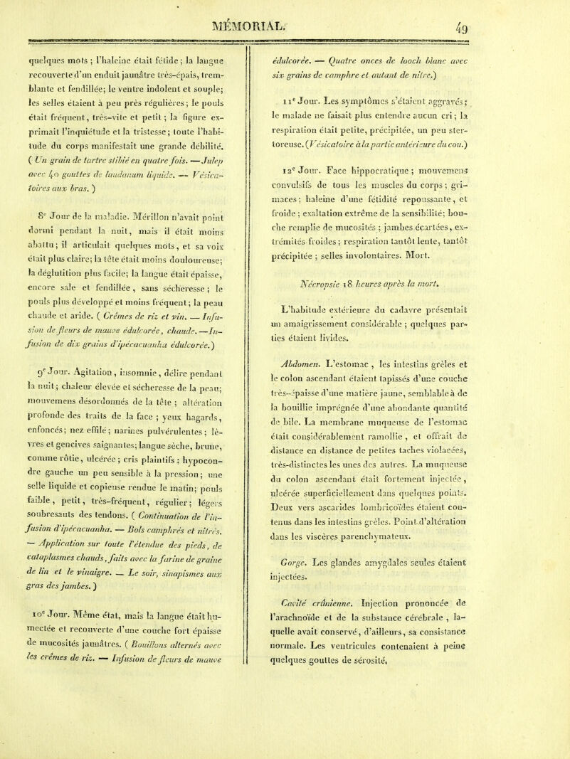 quelques mots ; riialelne élait fétide; la langue recouverte d'un enduit jaunâtre très-épais, trem- blante et fendillée; le ventre indolent et souple; les selles étaient à peu près régulières; le pouls était fréquent, très-vite et petit ; la figure ex- primait l'inquiétude et la tristesse; toute l'habi- tude du corps manifestait une grande débilité. ( Un grain de tartre stilné en quatre fois. —JiiJeij acec 4o gouttes de laiulanuni liijuiilc. — Vcsicn- îoires aux bras, ) 8'' Jour de !a maladie. Mérillon n'avait point dorinl pendant la nuit, mais il était moins abattu; il articulait quelques mots, et sa voix était plus claire; la tete était moins douloureuse; la déglutition plus facile; la langue était épaisse, encore sale et fendillée, sans sécheresse ; le pouls plus développé et moins fréquent; la peau chaude et ai-ide. ( Crèmes de riz et vin, — Infu- sion de fleurs de maît re cdulcorée, chaude. —In- fusion de dix grains dlpécacuanlui édulcorèe.') 9^ Jour. Agitation, insomnie, délire pendant la nuit ; chaleur élevée et sécheresse de la peau; mouvemens désordonnés de la tete ; altération profonde des traits de la face ; yeux hagards, enfoncés; nez effilé; narines pulvérulentes; lè- vres et gencives saignantes; langue sèche, brune, comme rôtie, ulcérée ; cris plaintifs ; hypocon- dre gauche un peu sensible à la pression ; une selle liquide et copieuse rendue le malin; pouls faible, petit, très-fréquent, régulier; légers soubresauts des tendons. ( Continuation de l'in- fusion d'ipécacuanha. — Bols camphrés et nitrcs. — Application sur toute l'étendue des pieds, de cataplasmes chauds, faits avec la farine de graine de lin et le vinaigre. Le soir, sinapismcs aux gras des jambes. ) lo^ Jour. Même état, mais la langue élait hu- mectée et recouverte d'une couche fort épaisse de mucosités jaunâtres. ( Bouillons altei •nés avec les crèmes de riz. — Infusion de fleurs de mauve édulcorèe. — Quatre onces de looch blanc avec six grains de camphre et autant de nilrc.^ îi^ Jour. Les symptômes s'étaient aggraves; le malade ne faisait plus entendre aucun cri; la respiration élait petite, précipitée, un peu stei- ioreuse. ( Vcsicaloire à la partie antérieure du cou.) 12*^ Jour. Face hippocratique ; mouvement convulsifs de tous les muscles du corps ; gri- maces ; haleine d'une fétidité repoussante, et froide ; exaltation extrême de la sensibilité; bou- che remplie de mucosités ; jambes écartées, ex- trémités froides; respiration tantôt lente, tantôt précipitée ; selles involontaires. Mort. Nccrcpsie i8 heures après la mort. L'habitude extérieure du cadavre présentait un amaigrissement considérable ; quelques par- ties étaient livides. Abdomen. L'estomac , les intestins grêles et le colon ascendant étaient tapissés d'une couche très-'paisse d'une matière jaune, semblableà de la bouillie imprégnée d'une abondante quantité de bile. La membrane muqueuse de l'eslomac était considérablement ramollie , et offrait de distance en distance de petites taches violacées, très-dislinctcs les unes des autres. La muqueuse du colon ascendant était fortement injectée , ulcérée superficiellement dans quelques pouîîs. Deux vers ascarides lombricoïdes étaient con- tenus dans les intestins grêles. Point d'altération dans les viscères parenchymateux. Gorge. Les glandes amygdales seules étaient injectées. Cavité crânienne. Injection prononcée de l'arachnoïde et de la substance cérébrale , la- quelle avait conservé, d'ailleurs, sa consistance normale. Les ventricules contenaient à peine quelques gouttes de sérosité.