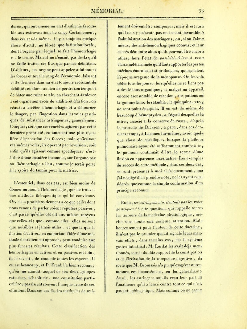 durée, qui ont amené un état d'aslkénie favora- ble aux cxtravasalions de sang. Certainement, dans ces cas-là même, il y a toujours quelque chose d'aclif, ne fut-ce que la fluxion locale , dont l'organe par lequel se fait l'hcmorrhagie est le terme. Mais il ne s'ensuit pas de-là qu'il ne faille traiter ces flux que par les débililans. D'ailleurs, un organe peut appeler à lui toutes les forces et tout le sang de l'économie, laissant cette dernière dans un élat toujours croissant de débilité ; et alors, au lieu de perdre son temps et de hâter une ruine totale, en cherchant à enlever à cet organe son excès de vitalité et d'action, on réussit à arrêter l'hémorrhagie et à détourner le danger, par l'ingestion dans les voies gastri- ques de substances astringentes, généralement Ioniques ; soit que ces remèdes agissent par celte dernière propriété, en amenant une plus régu- lière di<;pensation des forces ; soit qu'irritaiifc ces mêmes voies, ils opèrent par révulsion ; soit enfin qu'ils agissent comme spécifiques , c'est- à-dire d'une manière inconnue, sur l'organe par où l'hémorrhagie a lieu , comme je sei'ais porté à le croire du tannm pour la matrice. L'essentiel, dans ces cas, est bien moins de donner un nom à Phémorrhagle, que de trouver une méthode thérapeutique qui lui convienne. Or, si les praticiens tiennent à ce que cellesdoMt nous venons de parler soient réputées passives , c'esl parce qu'elles cèdent aux mêmes moyens que celles-ci ; que , comme elles, elles ne sont que nuisibles et jamais utiles ; et que la quali- fication d'activés, en emportant l'idée d'une mé- thode de traitement opposée, peut conduire aux plus funestes résultats. Celte classification des hémonhagies en actives et en passives est loin , ils le savent , de contenir toutes les espèces. Il en est beaucoup, et P. Frank l'a bien reconnu , qu'on ne saurait auquel de ces deux groupes rattacher. L'habitude , une constitution parti- culière , paraissent souvent l'unique cause de ces elliisloDS. Dans ces cas-là, les méthodes de trai- tement doivent être composées; mais il est rare qu'il ne s'y présente pas un instant favorable k l'administration des astringens, ou, si on l'aime mieax, des anti-hémorrhagiques connus; et leur Succès démontre alors qu'ils peuvent être encore; utiles, hors l'état de passivité. C'est à celt« classe indéterminée qu'il faut rapporter les perles utérines énormes et si prolongées, qui signalent l'époque orageuse de la ménopause. On les voit céder tous les jours , lorsqu'elles ne se lient pas à des lésions organiques, et malgré un appareil encore asez notable de réaction , aux potions où la gomme kino, le ratanhia , le quinquina, etc., ne sont point épargnés. Il en est de même de beaucoup d'hémoptysies, à l'égard desquelles le nitre , associé à la conserve de roses , d'après le procédé de Dickson , a paru , dans ces der- niers temps, à Laennec lui-même , avoir quel- que chose de spécifique, lorsque la pléthore pulmonaire ayant été suffisamment combattue , le poumon continuait d'être le terme d'une fluxion en apparence assez active. Les exemples du succès de cette méthode , dans ces deux cas, se sont présentés à moi si fréquemment, que j'ai négligé d'en prendre noie, ne les ayant con- sidérés que comme la simple confirmation d'ua principe reconnu. Enfin , ks astringens nirrUent-ils pas les voies gasiritjues ? Cette question, qui rappelle tou'es les terreurs de la médecine physiolf^^ique , mé- rite sans doute une sérieuse attention. Mal- heureusement pour l'auteur de cette doctrine , il n'est pas le premier qui ait signalé leurs mau- vais effets , dans certains cas , sur le système gastro-intestinal : M. Lordat les avait déjà men- tionnés, sous le double rapport de la constipation et de l'irritation de la muqueuse digestive ; da sorte que M. Broussais n'a pu qu'exagérer outre- mesure ces inconvéniens, en les généralisant. Aussi, les astringens ont-ils reçu leur part de l'anathème qu'il a lancé contre tout ce qui n'est pas anti-phlogistique. Mais comme on ne gagne