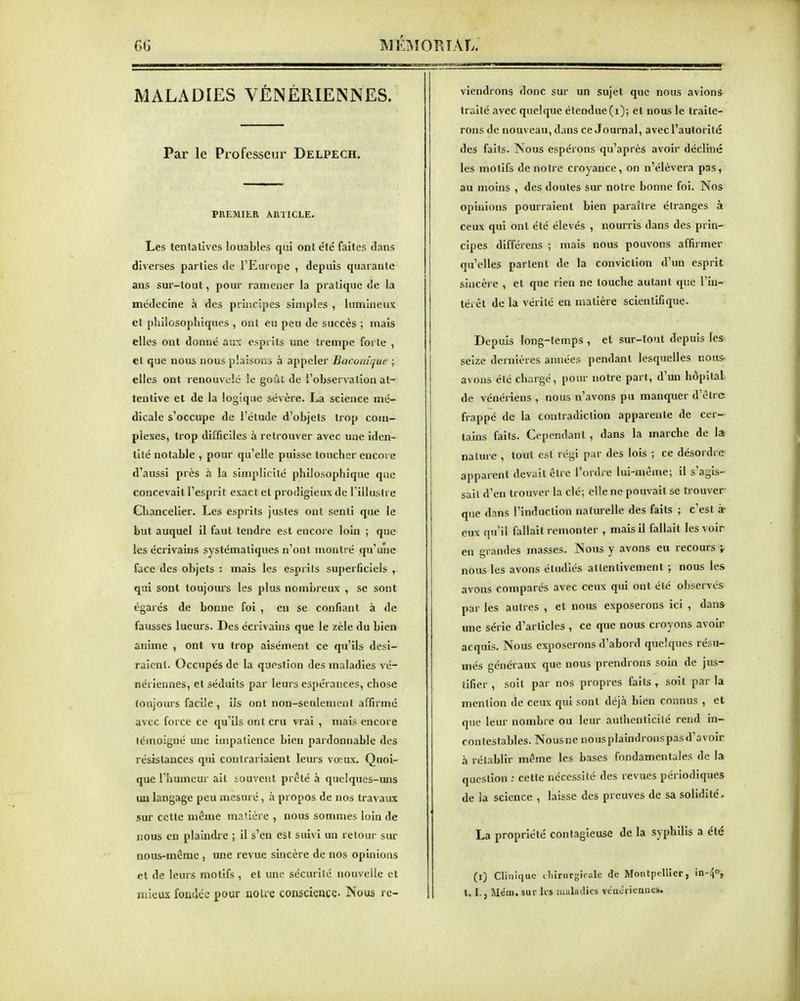 MALADIES VÉNÉRIENNES. Par le Professeur Delpech. PREMIER ARTICLE. Les tentatives louables qui ont été faites clans diverses parties de l'Europe , depuis quarante ans sur-tout, pour ramener la pratique de la médecine à des principes simples , lumineux et philosophiques , ont eu peu de succès ; mais elles ont donné aux esprits une trempe forte , et que nous nous plaisons à appeler Baconiijue ; elles ont renouvelé le goûl de l'observation at- tentive et de la logique sévère. La science mé- dicale s'occupe de l'étude d'objets trop com- plexes, trop difficiles à retrouver avec une iden- tité notable , pour qu'elle puisse toucher encore d'aussi près à la simplicité philosophique que concevait l'esprit exact et prodigieux de l'illustre Chancelier. Les esprits justes ont senti que le but auquel il faut tendre est encore loin ; que les écrivains systématiques n'ont montré qu'une face des objets ; mais les esprils superficiels , qui sont toujom-s les plus nombreux , se sont égarés de bonne foi , en se confiant à de fausses lueurs. Des écrivains que le zèle du bien anime , ont vu trop aisément ce qu'ils desi- raient. Occupés de la question des maladies vé- nériennes, et séduits par leurs espérances, chose toujours facile , ils ont non-seulement affirmé avec force ce qu'ils ont cru vrai , mais encore témoigné une impatience bien pardonnable des résistances qui contrariaient leurs vœux. Quoi- que l'humeur ail souvent prêté à quelques-uns un langage peu mesuré, à propos de nos travaux sur cette même ma'Ière , nous sommes loin de nous en plaindre ; il s'en est suivi un retour sur nous-même, une revue sincère de nos opinions et de leurs motifs , et une sécurité nouvelle et mieux fondée pour noUe conscience Nous re- viendrons donc sur un sujet que nous avions traité avec quelque étendue (i); et nous le traite- rons de nouveau, dans ce Journal, avec l'autorité des faits. ISous espérons qu'après avoir décliné les motifs de notre croyance, on n'élèvera pas, au moins , des doutes sur notre bonne foi. Nos opinions pourraient bien paraître étranges à ceux qui ont été élevés , nourris dans des prin- cipes différens ; mais nous pouvons affirmer qu'elles partent de la conviction d'un esprit sincère , et que rien ne touche autant que l'in- léiêt de la vérité en matière scientifique. Depuis long-temps , et sur-lout depuis les seize dernières années pendant lesquelles nous- avons été chargé, pour notre part, d'un hôpital de vénériens , nous n'avons pu manquer d'clre frappé de la contradiction apparente de cer- tains faits. Cependant , dans la marche de 1» nature , tout est régi par des lois ; ce désordre- apparent devait cire l'ordre lui-même; il s'agls- sail d'en trouver la clé; elle ne pouvait se trouver que dans l'induction naturelle des faits ; c'est à- eux qu'il fallait remonter , mais il fallait les voir en grandes masses. Nous y avons eu recours ^ nous les avons étudiés attentivement ; nous les avons comparés avec ceux qui ont été observés par les autres , et nous exposerons ici , dans une série d'articles , ce que nous croyons avoir acquis. Nous exposerons d'abord quelques résu- més généraux que nous prendrons soin de jus- tifier , soit par nos propres faits , soit par la mention de ceux qui sont déjà bien connus , et que leur nombre ou leur aullienticité rend in- contestables. Nousne nousplaindroiispasd'avoir à rétablir même les bases fondamentales de la question : cette nécessité des revues périodiques de la science , laisse des preuves de sa solidité, La propriété contagieuse de la syphilis a été (i) Clinique cliirurgirale de Montpellier, in-^o, t. I. j Mém, sur lis Maladies veucrierincs.