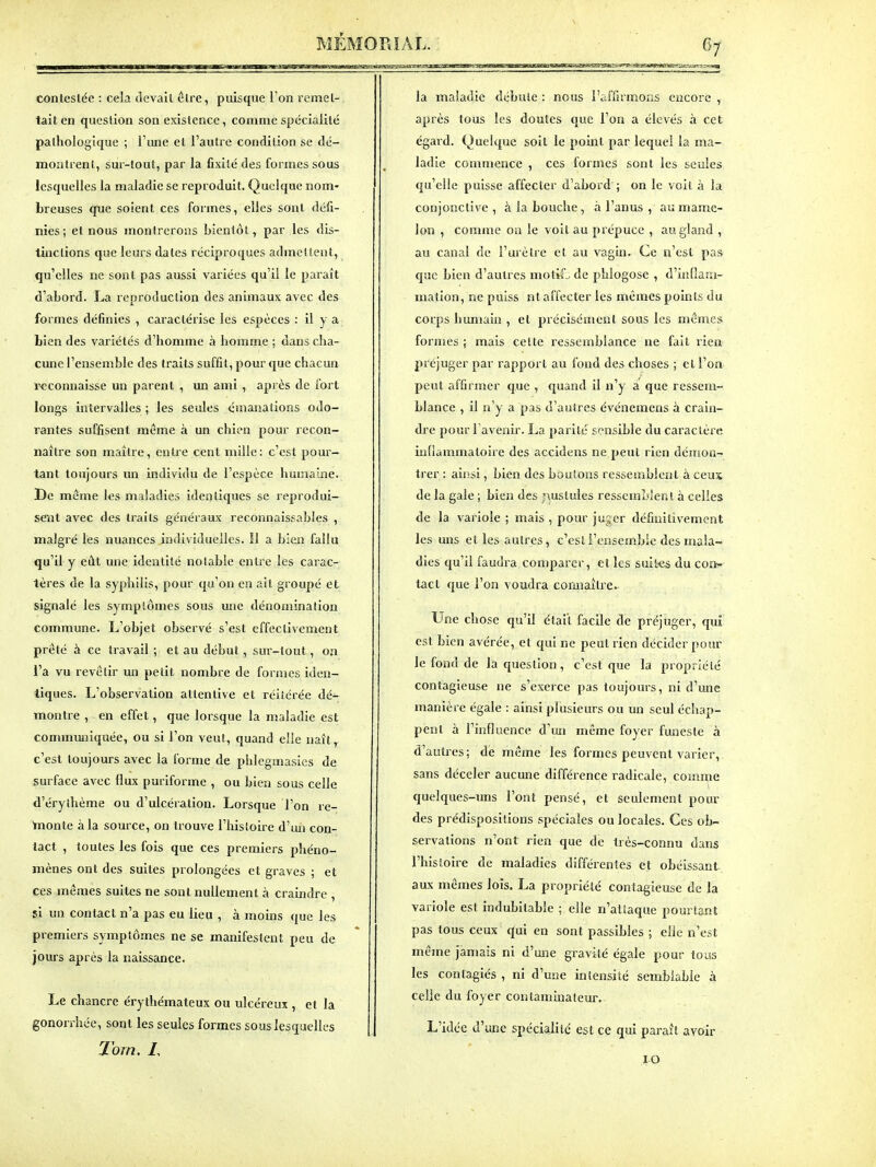 contestée : cela devait être, puisque l'on remet- tait en question son existence, comme spécialité palhologique ; l'une et l'autre condition se dé- montrent, sur-tout, par la fixité des formes sous lesquelles la maladie se reproduit. Quelque nom- breuses que soient ces formes, elles sont défi- nies; et nous montrerons bientôt, par les dis- tinctions que leurs dates réciproques admettent, qu'elles ne sont pas aussi variées qu'il le paraît d'abord. reproduction des animaux avec des formes définies , caractérise les espèces : il y a bien des variétés d'homme à homme ; dans cha- cune l'ensemble des traits suffit, pour que chacun reconnaisse un parent , un ami , après de fort longs intervalles ; les seules émanations odo- rantes suffisent même à un chien pour recon- naître son maître, entre cent mille: c'est pour- tant toujours un individu de l'espèce humaine. De même les maladies identiques se reprodui- sent avec des traits généraux reconnaissables , malgré les nuances individuelles. Il a bien fallu qu'il y eût une identité notable entre les carac- tères de la syphilis, pour qu'on en ait groupé et signalé les symptômes sous une dénomination commune. L'objet observé s'est effectivement prêté à ce travail ; et au début, sur-tout, on l'a vu revêtir un petit nombre de formes iden- tiques. L'observation attentive et réitérée dé- montre , en effet, que lorsque la maladie est communiquée, ou si l'on veut, quand elle naît, c'est toujours avec la forme de phlegmasics de surface avec flux puriforme , ou bien sous celle d'érythème ou d'ulcération. Lorsque l'on re- taonte à la source, on trouve l'histoire d'un con- tact , toutes les fois que ces premiers phéno- mènes ont des suites prolongées et graves ; et ces mêmes suites ne sont nullement à craindre , si un contact n'a pas eu lieu , à moins que les premiers symptômes ne se manifestent peu de jours après la naissance. Le chancre érythémateux ou ulcéreux , et la gonon-liée, sont les seules formes sous lesquelles Torn. /, la maladie débute : nous i'iiffirmons encore , après tous les doutes que l'on a élevés à cet égaid. Quelque soit le point par lequel la ma- ladie commence , ces formes sont les seules qu'elle puisse affecter d'abord ; on le voit à la conjonctive , à la bouche, à l'anus , au mame- lon , comme oa le voit au prépuce , au gland , au canal de l'urètre et au vagm. Ce n'est pas que bien d'autres motiL de phlogose , d'inflam- mation, ne puiss nt affecter les mêmes points du corps humain , et précisément sous les mêmes formes ; mais celte ressemblance ne fait rien préjuger par rapport au fond des choses ; et l'on peut affirmer que , quand il n'y a que ressem- blance , il n'y a pas d'autres événemens à crain- dre pour l'avenir. La parité sensible du caractère inflammatoire des accidens ne peut rien démon- trer : aiissi, Lien des boulons ressemblent à ceux de la gale ; bien des r\uslules ressemblent à celles de la variole ; mais , pour juger définitivement les uns et les autres, c'esti'ensem.ble des mala- dies qu'il faudra comparer, et les suites du coït- lacl que l'on voudra cormailre. Une chose qu'il était facile de préjuger, qui est bien avérée, et qui ne peut rien décider pour le fond de la question, c'est que la propriété contagieuse ne s'exerce pas toujours, ni d'une manière égale : ainsi plusieurs ou un seul échap- pent à l'influence d'un même foyer funeste à d'autres; dé même les formes peuvent varier, sans déceler aucune différence radicale, comme quelques-uns l'ont pensé, et seulement pour des prédispositions spéciales ou locales. Ces ob- servations n'ont rien que de très-connu dans l'histoire de maladies différentes et obéissant aux mêmes lois. La propriété contagieuse de la variole est indubitable ; elle n'attaque pourtant pas tous ceux qui en sont passibles ; elle n'est même jamais ni d'une giavité égale pour tous les conlagiés , ni d'une intensité semblable à celle du foyer contaminateur. L'idée d'une spéciajilé est ce qui pai'ait avoir 10