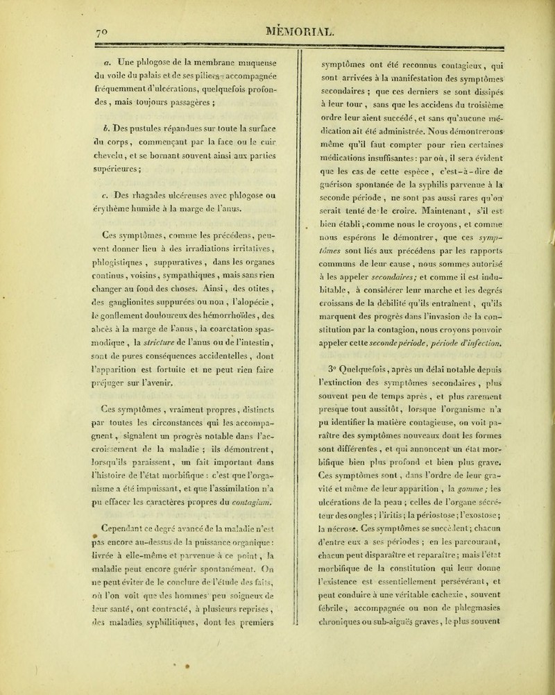 a. Une phlogosc de la membrane muqueuse du voile du palais et de ses pi!iei-âT accompagnée fréquemment d'ulcérations, quelquefois profon- des , mais toujours passagères ; b. Des pustules répandues sur toute la surface du corps, commençant par la face ou le cuir chevelu, et se bornant souvent ainsi aux parties (supérieures ; c. Des rhagades ulcéreuses avec phlogose ou éry thème humide h la marge de l'anus. Ces symptômes, comme les précédcns, peu- vent donner lieu à des irradiations irriSaiives, phloglstiques , suppuratives , dans les organes continus , voisins, sympathiques , mais sans rien changer au fond des choses. Ainsi, des otites , des ganglionites suppurées ou non , l'alopécie , le gonflement douloureux des hémorrhoïdes, des abcès à la marge de l'anus , la coarctation spas- inodique , la striclure de l'anus ou de l'intestin, sont de pures conséquences accidentelles , dont l'apparition est fortuite et ne peut rien faire préjuger sur l'avenir. Ces symptômes, vraiment propres, distincts par toutes les circonstances qui les accompa- gnent , signalent un progrès notable dans l'ac- croi;rement de la maladie ; ils démontrent, lorsqu'ils paraissent, un fait important dans l'histoire de l'état ruorbifique : c'est que l'orga-r nisme a été impuissant, et que l'assimilation n'a pu effacer les caractères propres du coniogiain. Cependant ce degré a%'ancé de la maladie n'est pas encore au-dessus de la puissance organique : livrée à elle-m<*me et parvenue à ce point, la maladie peut encore guérir spontanément. On ne peut éviter de le conclure de l'élude des fails, où l'on voit que des hommes' peu soigneux de santé, ont contracté, à plusieurs reprises , des maladies syphilitiques, dont les premiers symptômes ont été reconnus contagieux, qui sont arrivées à la manifestation des symptômes secondaires ; que ces derniers se sont dissipés à leur tour , sans que les accidens du troisième ordre leur aient succédé , et sans qu'aucune mé- dication ait été administrée. Nous démontrerons' même qu'il faut compter pour rien certaines médications insuffisantes : par où, il sera évident que les cas de cette espèce , c'est-à-dire de gucrison spontanée de la syphilis parvenue à la seconde période , ne sont pas aussi rares qu'on serait tenté de'le croire. Maintenant, s'il est bien établi, comme nous le croyons , et comme MOUS espérons le démontrer, que ces symp- idmes sont liés aux précédens par les rapports communs de leur cause , nous sommes autorisé à les appeler secondaires ; et comme il est indu- bitable, à considérer leur marche et ies degrés eroissans de la débilité qu'ils entraînent, qu'ils marquent des progrès dans l'invasion de la con- stitution par la contagion, nous croyons pouvoir Si^^&\(tY ctlie seconde période, période d'infection. 3° Quelquefois, après un délai notable depuis l'extinction des symptômes secondaires , plus souvent peu de temps après , €t plus rarement presque tout aussitôt, lorsque l'organisme n'a pu identifier la matière contagieuse, on voit pa- raître des symptômes nouveaux dont les formes sont différentes , et qui annoncent un étal mor- bifique bien plus profond et bien plus grave. Ces symptômes sont, dans l'ordre de leur gra- vité et même de leur apparition , la gomme ; ies ulcérations de la peau ; celles de l'organe sécré- leur des ongles ; l'irilis ; la périostose ; l'exostosc ; la nécrose. Ces symptômes se succèdent ; chacun d'entre eux a ses périodes ; en les parcouraiit, chacun peut disparaître et reparaître ; mais l'état morbiftque de la constitution qui leur donne l'existence est essenlieliement persévérant, et peut conduire .à une véritable cachexie , souvent fébrile , accompagnée ou non de plilcgmasies chroniques ou sub-aigucs graves, le plus souvent