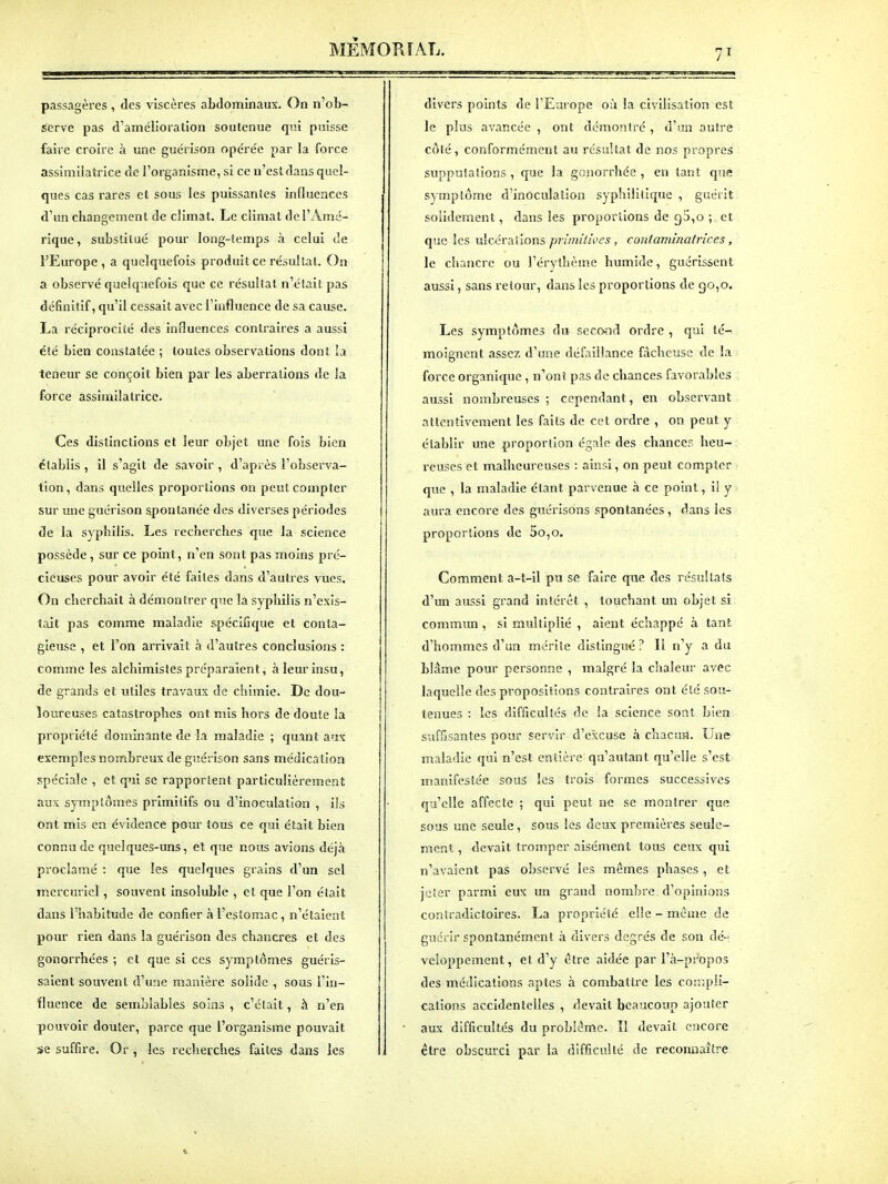 passagères , des viscères abdominaux. On n'ob- serve pas d'amélioration soutenue qui puisse faire croire à une guérison opérée par la force assimilatrice de l'organisme, si ce n'esldans quel- ques cas rares et sous les puissantes influences d'un changement de climat. Le climat de l'Amé- rique, substitué pour long-lemps à celui de l'Europe, a quelquefois produit ce résultat. On a observé quelquefois que ce résultat n'était pas définitif, qu'il cessait avec l'influence de sa cause. La réciprocité des influences contraires a aussi été bien constatée ; toutes observations dont la teneur se conçoit bien par les aberrations de la force assimilatrice. Ces distinctions et leur objet une fois bien établis , il s'agit de savoir , d'après l'observa- tion , dans quelles proportions on peut compter sur une guérison spontanée des diverses périodes de la syphilis. Les recherches que la science possède, sur ce point, n'en sont pas moins pré- cieuses pour avoir été faites dans d'autres vues. On cherchait à démontrer que la syphilis n'exis- tait pas comme maladie spécifique et conta- gieuse , et l'on arrivait à d'autres conclusions : comme les alchimistes préparaient, à leur insu, de grands et utiles travaux de chimie. De dou- loureuses catastrophes ont mis hors de doute la propriété dominante de la maladie ; quant aux exemples nombreux de guérison sans médication spéciale , et qui se rapportent particulièrement aux symptômes primitifs ou d'inoculation , ils ont mis en évidence pour tous ce qui était bien connu de quelques-uns, et que nous avions déjà proclamé : que les quelques grains d'un sel mcrcmiel, souvent Insoluble , et que l'on était dans l'habitude de confier à l'estomac, n'étaient pour rien dans la guérison des chancres et des gonorrhées ; et que si ces symptômes guéris- saient souvent d'une manière solide , sous l'in- fluence de semblables soins , c'était, à n'en pouvoir douter, parce que l'organisme pouvait se suffire. Or , les recheixhes faites dans les divers points de FEurope 0:1 la civilisation est le plus avancée , ont démontré , d'un autre côté, conformément au résultat de nos propres supputations, que la gcnorrhée , en tant que symptôme d'inôculatlon syphliillcpie , guérit solidement, dans les proportions de 95,0 ; et que les ulcérations primitives , contaniinatrices, le chancre ou l'érythèm-c humide, guérissent aussi, sans retour, dans les proportions de 90,0. Les symptômes àn seco-nd ordre , qui té- moignent assez d'une défaillance fâcheuse de la force organique , n'ont pas de chances favorables aussi nombreuses ; cependant, en observant attentivement les faits de cet ordre , on peut y établir une proportion égale des chances heu- reuses et malheureuses : ainsi, on peut compter que , la maladie étant parvenue à ce point, il y aura encore des guérisons spontanées, dans les proportions de 5o,o. Comment a-t-il pu se faire que des résultats d'un aussi grand intérêt , touchant un objet si commun, si multiplié , aient échappé à tant d'hommes d'un mérite distingué? Il n'y a du blâme pour personne , malgré la chaleur avec laquelle des propositions contraires ont été sou- tenues : les difficultés de la science sont bien suffisantes pour servir d'excuse à cîiacuîi. Une maladie qui n'est entière qu'autant qu'elle s'est manifestée sous les trois formes successives qu'elle affecte ; qui peut ne se montrer que sous une seule, sous les deux premières seule- ment , devait tromper aisément tous ceux qui n'avaient pas observé les mêmes phases , et jeter parmi eux un grand nombre d'opinions contradictoires. La propriété elle-même de guérir spontanément à divers degrés de son dé- veloppement, et d'y être aidée par l'à-propos des médications aptes à combattre les con.pli- catlons accidentelles , devait beaucoup ajouter aux difficultés du problême. II devait encore ctre obscurci par la difficulté de reconnaître